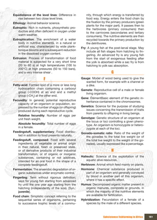 Equidistance of the level lines: Difference in         nity, through which energy is transferred by
   rise between two close level lines.                 food way. Energy enters the food chain by
Ethology: Animal behavior science.                     the fixation by the primary producers (green
                                                       plants for the major part). It passes then to
Eutrophic: Rich in nutrients, phosynthetic pro-        the herbivores (primary consumers) then
   ductive and often deficient in oxygen under         to the carnivores (secondaries and tertiary
   warm weather.                                       consumers). The nutritive elements are then
Eutrophication: The enrichment of a water              recycled towards the primary production by
   body in nutritive elements, in a natural or         the detritivores.
   artificial way, characterized by wide plank-    Fry: A young fish at the post-larval stage. May
   tonique blooms and a subsequent reduction           include all fish stages from hatching to fin-
   in the dissolved oxygen content.                    gerling. An advanced fry is any young fish
Extrusion: Process of transformation of food           from the start of exogenous feeding after
    material is subjected for a very short time        the yolk is absorbed while a sac fry is from
    (20 to 60 s) at high temperatures (100 to          hatching to yolk sac absorption.
    200°C) at high pressures (50 to 150 bars),
    and a very intense shear .                                            G
                       F                           Gauge: Model of wood being used to give the
                                                      wanted form, for example with a channel or
Fatty-acid: Formed lipid of a more or less long       a dike.
    hydrocarbon chain comprising a carboxyl        Gamete: Reproductive cell of a male or female
    group (-COOH) at an end and a methyl             living organism.
    group (-CH3) at the other end.
                                                   Gene: ÉlémentBasic element of the genetic in-
Fecundity: In general, potential reproductive         heritance contained in the chromosomes.
   capacity of an organism or population, ex-
   pressed by the number of eggs (or offspring)    Genetics: Science for the purpose of studying
   produced during each reproductive cycle.           issues concerning the transmission of traits
                                                      from parents to offspring in living beings.
    Relative fecundity: Number of eggs per
    unit fresh weight.                             Genotype: Genetic structure of an organism at
                                                      the locus or loci controlling a given pheno-
    Absolute fecundity: Total number of eggs          type. An organism is homozygote or hetero-
    in a female.                                      zygote at each of the loci.
Feedingstuff, supplementary: Food distribu-        Gonado-somatic ratio: Ratio of the weight of
   ted in addition to food presents naturally.        the gonades to the total live weight (or of
Feedingstuff, composed: Food with several             the total live weight to the weight of the go-
   ingredients of vegetable or animal origin          nades), usually expressed like a percentage.
   in their natural, fresh or preserved state,
   or of derivative products of their industrial                          H
   transformation, or of organic or inorganic
   substances, containing or not additives,        Halieutic: Science of the exploitation of the
   intended for an oral food in the shape of a         aquatic alive resources.
   complete feedingstuff.                          Herbivore: Animal which feed mainly on plants.
Fermentation: The anaerobic degradation of or-     Hormone: Chemical substance produced in
   ganic substances under enzymatic control.          part of an organism and generally conveyed
Fingerling: Term without rigorous definition;         by blood in another part of this organism,
    says for young fish starting from advanced        where it has a specific effect.
    fry until the one year age starting from the   Humus: Decomposed organic matter present in
    hatching (independently of the size). [Syn.:     organic manures, composts or grounds, in
    juvenile].                                       which the majority of the nutritive elements
Food chain: Simplistic concept referring to the      are available for fertilization.
   sequential series of organisms, pertaining      Hybridization: Fecundation of a female of a
   to successive trophic levels of a commu-           species by the male of a different species.



                                                                    Subsistence fishfarming in Africa   181
 