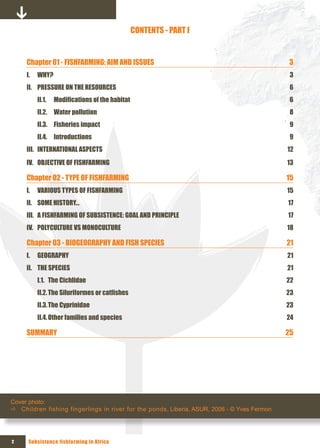 CONTENTS - PART I


     Chapter 01 - FISHFARMING: AIM AND ISSUES                                                3
     I.     WHY?                                                                              3
     II. PRESSURE ON THE RESOURCES                                                            6
     	      II.1.	 Modifications	of	the	habitat	                                              6
            II.2. Water pollution                                                             8
            II.3. Fisheries impact                                                            9
            II.4. Introductions                                                               9
     III. INTERNATIONAL ASPECTS                                                              12
     IV. OBJECTIVE OF FISHFARMING                                                            13

     Chapter 02 - TYPE OF FISHFARMING                                                        15
     I.     VARIOUS TYPES OF FISHFARMING                                                     15
     II. SOME HISTORY…                                                                       17
     III. A FISHFARMING OF SUBSISTENCE: GOAL AND PRINCIPLE                                   17
     IV. POLYCULTURE VS MONOCULTURE                                                          18

     Chapter 03 - BIOGEOGRAPHY AND FISH SPECIES                                              21
     I.     GEOGRAPHY                                                                        21
     II. THE SPECIES                                                                         21
            I.1. The Cichlidae                                                               22
            II.2.	The	Siluriformes	or	catfishes	                                             23
            II.3. The Cyprinidae                                                             23
            II.4. Other families and species                                                 24

     SUMMARY                                                                                 25




Cover photo:
Ö Children fishing fingerlings in river for the ponds, Liberia, ASUR, 2006 - © Yves Fermon




2        Subsistence fishfarming in Africa
 