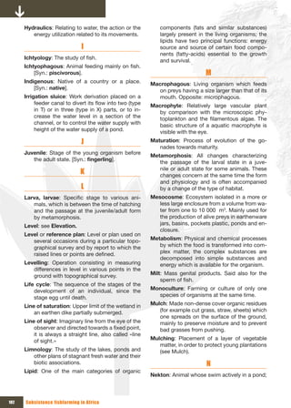 Hydraulics: Relating to water, the action or the          components (fats and similar substances)
         energy utilization related to its movements.           largely present in the living organisms; the
                                                                lipids have two principal functions: energy
                               I                                source and source of certain food compo-
                                                                nents (fatty-acids) essential to the growth
      Ichtyology: The study of fish.
                                                                and survival.
      Ichtyophagous: Animal feeding mainly on fish.
          [Syn.: piscivorous].                                                     M
      Indigenous: Native of a country or a place.           Macrophagous: Living organism which feeds
          [Syn.: native].                                      on preys having a size larger than that of its
      Irrigation sluice: Work derivation placed on a           mouth. Opposite: microphagous.
           feeder canal to divert its flow into two (type   Macrophyte: Relatively large vascular plant
           in T) or in three (type in X) parts, or to in-      by comparison with the microscopic phy-
           crease the water level in a section of the          toplankton and the filamentous algae. The
           channel, or to control the water supply with        basic structure of a aquatic macrophyte is
           height of the water supply of a pond.               visible with the eye.
                              J                             Maturation: Process of evolution of the go-
                                                               nades towards maturity.
      Juvenile: Stage of the young organism before
                                                            Metamorphosis: All changes characterizing
         the adult state. [Syn.: fingerling].
                                                               the passage of the larval state in a juve-
                              K                                nile or adult state for some animals. These
                                                               changes concern at the same time the form
                                                               and physiology and is often accompanied
                              L                                by a change of the type of habitat.
      Larva, larvae: Specific stage to various ani-         Mesocosme: Ecosystem isolated in a more or
         mals, which is between the time of hatching           less large enclosure from a volume from wa-
         and the passage at the juvenile/adult form            ter from one to 10 000 m3. Mainly used for
         by metamorphosis.                                     the production of alive preys in earthenware
      Level: see Elevation.                                    jars, basins, pockets plastic, ponds and en-
                                                               closure.
      Level or reference plan: Level or plan used on
         several occasions during a particular topo-        Metabolism: Physical and chemical processes
         graphical survey and by report to which the           by which the food is transformed into com-
         raised lines or points are defined.                   plex matter, the complex substances are
                                                               decomposed into simple substances and
      Levelling: Operation consisting in measuring             energy which is available for the organism.
         differences in level in various points in the
         ground with topographical survey.                  Milt: Mass genital products. Said also for the
                                                                sperm of fish.
      Life cycle: The sequence of the stages of the
          development of an individual, since the           Monoculture: Farming or culture of only one
          stage egg until death.                              species of organisms at the same time.

      Line of saturation: Upper limit of the wetland in     Mulch: Made non-dense cover organic residues
          an earthen dike partially submerged.                 (for example cut grass, straw, sheets) which
                                                               one spreads on the surface of the ground,
      Line of sight: Imaginary line from the eye of the        mainly to preserve moisture and to prevent
          observer and directed towards a fixed point,         bad grasses from pushing.
          it is always a straight line, also called «line
          of sight.»                                        Mulching: Placement of a layer of vegetable
                                                               matter, in order to protect young plantations
      Limnology: The study of the lakes, ponds and             (see Mulch).
         other plans of stagnant fresh water and their
         biotic associations.                                                      N
      Lipid: One of the main categories of organic
                                                            Nekton: Animal whose swim actively in a pond;



182   Subsistence fishfarming in Africa
 