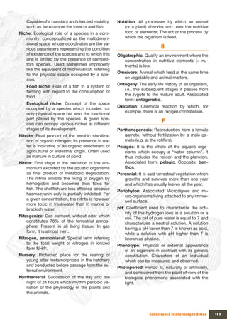 Capable of a constant and directed mobility,    Nutrition: All processes by which an animal
    such as for example the insects and fish.          (or a plant) absorbs and uses the nutritive
Niche: Ecological role of a species in a com-          food or elements; The act or the process by
   munity; conceptualized as the multidimen-           which the organism is feed.
   sional space whose coordinates are the va-
   rious parameters representing the condition                              O
   of existence of the species and to which this    Oligotrophic: Qualify an environment where the
   one is limited by the presence of competi-           concentration in nutritive elements (= nu-
   tors species. Used sometimes improperly              trients) is low.
   like the equivalent of microhabitat, referring
                                                    Omnivore: Animal which feed at the same time
   to the physical space occupied by a spe-
                                                      on vegetable and animal matters.
   cies.
                                                    Ontogeny: The early life history of an organism,
    Food niche: Role of a fish in a system of
                                                       i.e., the subsequent stages it passes from
    farming with regard to the consumption of
                                                       the zygote to the mature adult. Associated
    food.
                                                       term: ontogenetic.
    Ecological niche: Concept of the space
                                                    Oxidation: Chemical reaction by which, for
    occupied by a species which includes not
                                                       example, there is an oxygen contribution.
    only physical space but also the functional
    part played by the species. A given spe-
    cies can occupy various niches at different
                                                                             P
    stages of its development.                      Parthenogenesis: Reproduction from a female
Nitrate: Final product of the aerobic stabiliza-       gamete, without fertilization by a male ga-
    tion of organic nitrogen; Its presence in wa-      mete (e.g. at the rotifers).
    ter is indicative of an organic enrichment of   Pelagos: It is the whole of the aquatic orga-
    agricultural or industrial origin. Often used      nisms which occupy a “water column”. It
    as manure in culture of pond.                      thus includes the nekton and the plankton.
Nitrite: First stage in the oxidation of the am-       Associated term: pelagic. Opposite: ben-
    monium excreted by the aquatic organisms           thos.
    as final product of metabolic degradation.      Perennial: It is said terrestrial vegetation which
    The nitrite inhibits the fixing of oxygen by       growths and survives more than one year
    hemoglobin and becomes thus toxic for              and which has usually leaves all the year.
    fish. The shellfish are less affected because
                                                    Periphyton: Associated Microalgues and mi-
    haemocyanin only is partially inhibited. For
                                                        cro-organisms living attached to any immer-
    a given concentration, the nitrite is however
                                                        sed surface.
    more toxic in freshwater than in marine or
    brackish water.                                 pH: Coefficient used to characterize the acti-
                                                       vity of the hydrogen ions in a solution or a
Nitrogenize: Gas element, without odor which
                                                       soil. The pH of pure water is equal to 7 and
    constitutes 78% of the terrestrial atmos-
                                                       characterizes a neutral solution. A solution
    phere; Present in all living tissue. In gas
                                                       having a pH lower than 7 is known as acid,
    form, it is almost inert.
                                                       while a solution with pH higher than 7 is
Nitrogen, ammoniacal: Special term referring           known as alkaline.
    to the total weight of nitrogen in ionized
                                                    Phenotype: Physical or external appearance
    form NH4+.
                                                       of an organism in contrast with its genetic
Nursery: Protected place for the rearing of            constitution. Characters of an individual
   young after metamorphosis in the hatchery           which can be measured and observed.
   and conducted before passage from the ex-
                                                    Photoperiod: Period lit, naturally or artificially,
   ternal environment.
                                                       and considered from the point of view of the
Nycthemeral: Succession of the day and the             biological phenomena associated with the
   night of 24 hours which rhythm periodic va-         light.
   riation of the physiology of the plants and
   the animals.




                                                                      Subsistence fishfarming in Africa   183
 