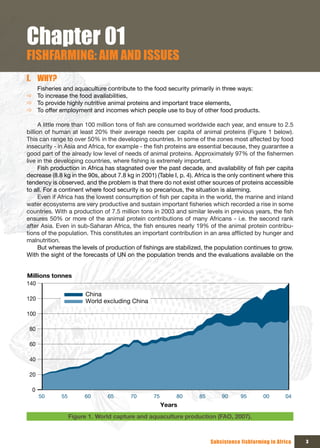 Chapter 01
FISHFARMING: AIM AND ISSUES
I. WHY?
  Fisheries and aquaculture contribute to the food security primarily in three ways:
Ö To increase the food availabilities,
Ö To provide highly nutritive animal proteins and important trace elements,
Ö To offer employment and incomes which people use to buy of other food products.

      A little more than 100 million tons of fish are consumed worldwide each year, and ensure to 2.5
billion of human at least 20% their average needs per capita of animal proteins (Figure 1 below).
This can range to over 50% in the developing countries. In some of the zones most affected by food
insecurity - in Asia and Africa, for example - the fish proteins are essential because, they guarantee a
good part of the already low level of needs of animal proteins. Approximately 97% of the fishermen
live in the developing countries, where fishing is extremely important.
      Fish production in Africa has stagnated over the past decade, and availability of fish per capita
decrease (8.8 kg in the 90s, about 7.8 kg in 2001) (Table I, p. 4). Africa is the only continent where this
tendency is observed, and the problem is that there do not exist other sources of proteins accessible
to all. For a continent where food security is so precarious, the situation is alarming.
      Even if Africa has the lowest consumption of fish per capita in the world, the marine and inland
water ecosystems are very productive and sustain important fisheries which recorded a rise in some
countries. With a production of 7.5 million tons in 2003 and similar levels in previous years, the fish
ensures 50% or more of the animal protein contributions of many Africans - i.e. the second rank
after Asia. Even in sub-Saharan Africa, the fish ensures nearly 19% of the animal protein contribu-
tions of the population. This constitutes an important contribution in an area afflicted by hunger and
malnutrition.
      But whereas the levels of production of fishings are stabilized, the population continues to grow.
With the sight of the forecasts of UN on the population trends and the evaluations available on the


Millions tonnes
140
                       China
120                    World excluding China

100

 80

 60

 40

 20

  0
      50     55        60       65       70       75        80       85       90      95       00       04
                                                       Years
                  Figure 1. World capture and aquaculture production (FAO, 2007).



                                                                          Subsistence fishfarming in Africa   3
 