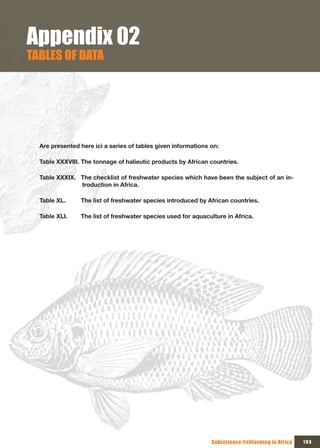 Appendix 02
TABLES OF DATA




  Are presented here ici a series of tables given informations on:

  Table XXXVIII. The tonnage of halieutic products by African countries.

  Table XXXIX. The checklist of freshwater species which have been the subject of an in-
               troduction in Africa.

  Table XL.     The list of freshwater species introduced by African countries.

  Table XLI.    The list of freshwater species used for aquaculture in Africa.




                                                               Subsistence fishfarming in Africa   193
 