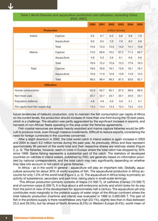 Table I. World	fisheries	and	aquaculture	production	and	utilization,	excluding	China	
                                              (FAO, 2007).
                                                                2000    2001    2002    2003      2004   2005

                              Production                                       (million tonnes)

                   Inland               Capture                  6.6     6.7    6.5      6.6      6.8    7.0

                                        Aquaculture              6.0     6.5     7.0     7.6      8.3    8.8

                                        Total                    12.6   13.3    13.5     14.2     15.1   15.8

                  Marine                Capture                  72.0   69.8    70.2     67.2     71.3   69.7

                                        Aquaculture              4.9     5.3     5.6     6.1      6.6    6.6

                                        Total                    76.9   75.2    75.8     73.3     77.9   76.3

                   Total                Capture                  78.6   76.6    76.7     73.8     78.1   76.7

                                        Aquaculture              10.9   11.9    12.6     13.8     14.9   15.4

                                        Total                    89.5   88.4    89.3     87.5     93.0   92.1

                               Utilization

     Human consumption                                           63.9   65.7    65.7     67.5     68.9   69.0

     Non-food uses                                               25.7   22.7    23.7     20.1     24.0   23.1

     Population (billions)                                       4.8     4.9     5.0     5.0      5.1    5.1

     Per capita food fish supply (kg)                            13.3   13.4    13.3     13.4     13.5   13.4

    future tendencies of halieutic production, only to maintain the fish consumption per capita of Africa
    on his current levels, the production should increase of more than one third during the 15 next years,
    which is a challenge. The situation was partly aggravated by the significant increase in exports, and
    harvests of non-African fleets operating in the area under the fisheries agreements.
         Fish coastal resources are already heavily exploited and marine capture fisheries would be diffi-
    cult to produce more, even through massive investments. Difficult to reduce exports, considering the
    need for foreign currencies in the countries concerned.
         After a slight downturn in 2002, the total world catch in inland waters is again increase in 2003
    and 2004 to reach 9.2 million tonnes during the past year. As previously, Africa and Asia represent
    approximately 90 percent of the world total and their respective shares are relatively stable (Figure
    2, p. 5). The fisheries, however, seem in crisis in Europe where the total catch has dropped by 30%
    since 1999. Game fishing represents a substantial part of the catch. The statistics of developed
    countries on catches in inland waters, published by FAO, are generally based on information provi-
    ded by national correspondents, and the total catch may vary significantly depending on whether
    they take into account or not catch of game fisheries.
         In Africa - as in the world in general - aquaculture will play an important role. Globally, aqua-
    culture accounts for about 30% of world supplies of fish. The aquacultural production in Africa ac-
    counts for only 1.2% of the world total (Figure 3, p. 5). The aquaculture in Africa today is primarily an
    activity of subsistence, secondary and part-time, taking place in small-scale farmings.
          This African production primarily consists of tilapia (15 000 T), of catfishes (Clarias) (10 000 T)
    and of common carps (5 000 T). It is thus about a still embryonic activity and which looks for its way
    from the point of view of the development for approximately half a century. The aquaculture yet only
    contributes most marginally to the proteins supply of water origin of the African continent where the
    total halieutic production (maritime and inland) was evaluated in 1989 to 5.000.000 T. The part of
    fish in the proteins supply is there nevertheless very high (23.1%), slightly less than in Asia (between
    25.2 and 29.3%), but far ahead of North America (6.5%) or Western Europe (9.4%), world mean of



4   Subsistence fishfarming in Africa
 