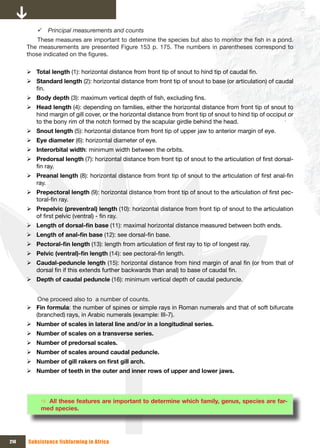 9 Principal measurements and counts
          These measures are important to determine the species but also to monitor the fish in a pond.
      The measurements are presented Figure 153 p. 175. The numbers in parentheses correspond to
      those indicated on the figures.

      ¾ Total length (1): horizontal distance from front tip of snout to hind tip of caudal fin.
      ¾ Standard length (2): horizontal distance from front tip of snout to base (or articulation) of caudal
        fin.
      ¾ Body depth (3): maximum vertical depth of fish, excluding fins.
      ¾ Head length (4): depending on families, either the horizontal distance from front tip of snout to
        hind margin of gill cover, or the horizontal distance from front tip of snout to hind tip of occiput or
        to the bony rim of the notch formed by the scapular girdle behind the head.
      ¾ Snout length (5): horizontal distance from front tip of upper jaw to anterior margin of eye.
      ¾ Eye diameter (6): horizontal diameter of eye.
      ¾ Interorbital width: minimum width between the orbits.
      ¾ Predorsal length (7): horizontal distance from front tip of snout to the articulation of first dorsal-
        fin ray.
      ¾ Preanal length (8): horizontal distance from front tip of snout to the articulation of first anal-fin
        ray.
      ¾ Prepectoral length (9): horizontal distance from front tip of snout to the articulation of first pec-
        toral-fin ray.
      ¾ Prepelvic (preventral) length (10): horizontal distance from front tip of snout to the articulation
        of first pelvic (ventral) - fin ray.
      ¾ Length	of	dorsal-fin	base (11): maximal horizontal distance measured between both ends.
      ¾ Length	of	anal-fin	base (12): see dorsal-fin base.
      ¾ Pectoral-fin	length	(13): length from articulation of first ray to tip of longest ray.
      ¾ Pelvic	(ventral)-fin	length	(14): see pectoral-fin length.
      ¾ Caudal-peduncle length (15): horizontal distance from hind margin of anal fin (or from that of
        dorsal fin if this extends further backwards than anal) to base of caudal fin.
      ¾ Depth of caudal peduncle (16): minimum vertical depth of caudal peduncle.


         One proceed also to a number of counts.
      ¾ Fin formula: the number of spines or simple rays in Roman numerals and that of soft bifurcate
        (branched) rays, in Arabic numerals (example: III-7).
      ¾ Number of scales in lateral line and/or in a longitudinal series.
      ¾ Number of scales on a transverse series.
      ¾ Number of predorsal scales.
      ¾ Number of scales around caudal peduncle.
      ¾ Number	of	gill	rakers	on	first	gill	arch.
      ¾ Number of teeth in the outer and inner rows of upper and lower jaws.




           Ö All these features are important to determine which family, genus, species are far-
           med species.




214   Subsistence fishfarming in Africa
 