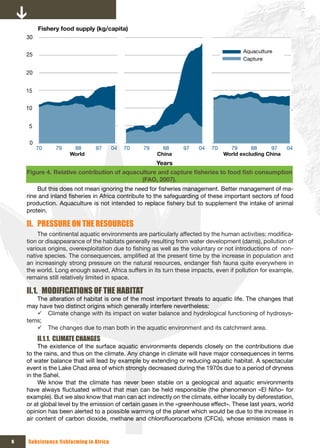 Fishery food supply (kg/capita)
    30

                                                                                       Aquaculture
    25
                                                                                       Capture

    20


    15


    10


     5

     0
         70    79    88        97       04   70   79     88     97    04   70     79      88      97    04
                    World                              China                    World excluding China
                                                       Years
    Figure 4. Relative	contribution	of	aquaculture	and	capture	fisheries	to	food	fish	consumption	
                                             (FAO, 2007).
        But this does not mean ignoring the need for fisheries management. Better management of ma-
    rine and inland fisheries in Africa contribute to the safeguarding of these important sectors of food
    production. Aquaculture is not intended to replace fishery but to supplement the intake of animal
    protein.

    II. PRESSURE ON THE RESOURCES
        The continental aquatic environments are particularly affected by the human activities: modifica-
    tion or disappearance of the habitats generally resulting from water development (dams), pollution of
    various origins, overexploitation due to fishing as well as the voluntary or not introductions of non-
    native species. The consequences, amplified at the present time by the increase in population and
    an increasingly strong pressure on the natural resources, endanger fish fauna quite everywhere in
    the world. Long enough saved, Africa suffers in its turn these impacts, even if pollution for example,
    remains still relatively limited in space.

    II.1. MODIFICATIONS OF THE HABITAT
       The alteration of habitat is one of the most important threats to aquatic life. The changes that
    may have two distinct origins which generally interfere nevertheless:
       9 Climate change with its impact on water balance and hydrological functioning of hydrosys-
    tems;
       9 The changes due to man both in the aquatic environment and its catchment area.
         II.1.1. CLIMATE CHANGES
         The existence of the surface aquatic environments depends closely on the contributions due
    to the rains, and thus on the climate. Any change in climate will have major consequences in terms
    of water balance that will lead by example by extending or reducing aquatic habitat. A spectacular
    event is the Lake Chad area of which strongly decreased during the 1970s due to a period of dryness
    in the Sahel.
         We know that the climate has never been stable on a geological and aquatic environments
    have always fluctuated without that man can be held responsible (the phenomenon «El Niño» for
    example). But we also know that man can act indirectly on the climate, either locally by deforestation,
    or at global level by the emission of certain gases in the «greenhouse effect». These last years, world
    opinion has been alerted to a possible warming of the planet which would be due to the increase in
    air content of carbon dioxide, methane and chlorofluorocarbons (CFCs), whose emission mass is


6   Subsistence fishfarming in Africa
 
