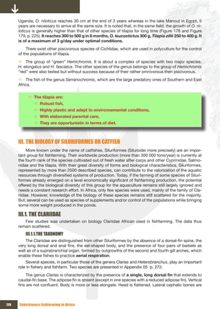 Uganda, O. niloticus reaches 30 cm at the end of 3 years whereas in the lake Mariout in Egypt, 5
      years are necessary to arrive at the same size. It is noted that, in the same field, the growth of O. ni-
      loticus is generally higher than that of other species of tilapia for long time (Figure 178 and Figure
      179, p. 225). It reaches 300 to 500 g in 8 months, O. leucostictus 300 g, Tilapia zillii 250 to 400 g. It
      is of a maximum of 3 g/day under optimal conditions.
           There exist other piscivorous species of Cichlidae, which are used in polyculture for the control
      of the populations of tilapia.
      Ö The group of “green” Hemichromis. It is about a complex of species with two major species:
      H. elongatus and H. fasciatus. The other species of the genus belongs to the group of Hemichromis
      “red” were also tested but without success because of their rather omnivorous then piscivorous.
      Ö The fish of the genus Serranochromis, which are the large predatory ones of Southern and East
      Africa.


           Ö The tilapia are:
              Ö Robust	fish,	
              Ö Highly plastic and adapt to environnemental conditions,
              Ö With elaborated parental care,
              Ö They are opportunistic in terms of diet.



      III. THE BIOLOGY OF SILURIFORMES OR CATFISH
           More known under the name of catfishes, Siluriformes (Siluroidei more precisely) are an impor-
      tant group for fishfarming. Their worldwide production (more than 300 000 tons/year) is currently at
      the fourth rank of the species cultivated out of fresh water after carps and other Cyprinidae, Salmo-
      nidae and the tilapia. With their great diversity of forms and biological characteristics, Siluriformes,
      represented by more than 2500 described species, can contribute to the valorization of the aquatic
      resources through diversified systems of production. Today, if the farming of some species of Siluri-
      formes already emerged on a level economically significant of fishfarming production, the potential
      offered by the biological diversity of this group for the aquaculture remains still largely ignored and
      needs a constant research effort. In Africa, only few species were used, mainly of the family of Cla-
      riidae. However, knowledge of the biology of these species remains still scattered for the majority.
      But, several can be used as species of supplements and/or control of the populations while bringing
      some more weight produced in the ponds.

      III.1. THE CLARIIDAE
         Few studies was undertaken on biology Clariidae African used in fishfarming. The data thus
      remain scattered.
          III.1.1.THE TAxONOMY
          The Clariidae are distinguished from other Siluriformes by the absence of a dorsal-fin spine, the
      very long dorsal and anal fins, the eel-shaped body, and the presence of four pairs of barbels as
      well as of a suprabranchial organ, formed by outgrowths of the second and fourth gill arches, which
      enable these fishes to practice aerial respiration.
          Several species, in particular those of the genera Clarias and Heterobranchus, play an important
      role in fishery and fishfarm. Two species are presented in Appendix 05 p. 272.
           The genus Clarias is characterized by the presence of a	single,	long	dorsal	fin that extends to
      caudal-fin base. The adipose fin is absent (except in one species with a reduced adipose fin). Vertical
      fins are not confluent. Body is more or less elongate. Head is flattened. Lateral cephalic bones are



226   Subsistence fishfarming in Africa
 