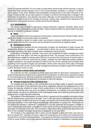 linked to industrial activities. If it is not clear to what extent and how fast will this warming, it may be
feared that these climate changes occur in the coming decades, resulting in a change in rainfall in
some regions of the world. Besides small predictable consequences on the water (increase or de-
crease in local rainfall), we can also expect an increase in sunshine and temperature, changes in the
distribution of vegetation, at an elevation sea levels. Although it is still impossible at the local level to
assess the consequences of the changes announced, it seems clear, whatever the magnitude of the
phenomenon that aquatic fauna as a whole will be the first affected..

    II.1.2. DEVELOPMENTS
    The various uses of water for agriculture, energy production, transport, domestic needs, are at
the base of many hydrological building facilities. These constraints affect the water balance but also,
directly or indirectly, the aquatic habitats.
    ■ Dams
    Large hydroelectric dams are expensive constructions, whose economic interest is often contro-
versial and whose environmental impact is important.
    When we block a stream to create a dam, we provoke numerous modifications of the environ-
mental habitat and the fish community and we disrupt the movements of migratory fishes.
    ■ Development of rivers
    The development facilities with the construction of dykes, the rectification of water course, the
construction of locks for navigation ... are still limited in Africa, but we can nevertheless give some
examples of projects that have changed quite considerably natural systems.
    In the valley of Senegal, for example, many work was completed for better managing the water
resources of the river and to use them at agricultural ends. The purpose of the construction of a
dam downstream nearby the estuary (dam Diama) is to prevent the coming back of marine water in
the lower course of the river during the dry season, whereas the dam Manantali located upstream
makes it possible to store great quantities of water at the time of the overflood and to restore them
according to the request to irrigate vast perimeters. All the water resources of the valley of Senegal
is now partially under control, but the water management becomes complex to deal with sometimes
conflict demands in term of uses.
    ■ Reduction	of	floods	plains	and	wetlands
    The wetlands are often considered as fertile areas favourable for agriculture. Everywhere in the
world the development projects and in particular the construction of dams had an significant impact
on the hydrosystems by reducing sometimes considerably the surface of the floodplains which are
places favourable for the development of juveniles of many fish species..
    ■ Changes in land use of the catchment area
     The quantity and the quality of the contributions out of surface water to aquatic ecosystems
depend on the nature of the catchment area and its vegetation. However the disappearance of the
forests, for example, whether to make of them arable lands or for the exploitation of wood for do-
mestic or commercial uses, has, as an immediate consequence, an increase of the soil erosion and
water turbidity, as well as a modification of the hydrological mode with shorter but more brutal runoff
resulting from a more important streaming.
     The problem of the deforestation concerns Africa in general and the available information shows
that the phenomenon is worrying by its scale. Thus, it was discovered in Madagascar that the defo-
restation rate was 110 000 ha per year for 35 years, and erosion rate of 250 tonnes of soil per hectare
have been reported. In the Lake Tanganyika drainage, deforestation is massive too. The erosion on
the slopes has resulted in significant contributions to the lake sediment and changes in wildlife in
some coastal areas particularly vulnerable. If current trends continue, the figures are coming with an
estimated worrying that at this rate, 70% of forests in West Africa, 95% of those from East Africa and
30% of the congolese coverage would have to disappear by the year 2040.
     The increase in the suspended solid in water, and silt deposits in lakes and rivers, has many ef-
fects on aquatic life. There are, of course, reduce the transparency of its waters with implications for
the planktonic and benthic photosynthesis. The suspension elements may seal the branchial system
of fish or cause irritation and muddy deposits deteriorate the quality of substrates in breeding areas.



                                                                           Subsistence fishfarming in Africa    7
 