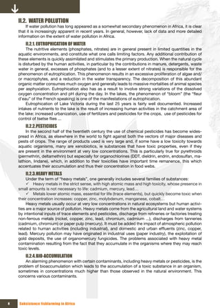 II.2. WATER POLLUTION
        If water pollution has long appeared as a somewhat secondary phenomenon in Africa, it is clear
    that it is increasingly apparent in recent years. In general, however, lack of data and more detailed
    information on the extent of water pollution in Africa.
        II.2.1. EUTROPHICATION OF WATER
         The nutritive elements (phosphates, nitrates) are in general present in limited quantities in the
    aquatic environments, and constitute what one calls limiting factors. Any additional contribution of
    these elements is quickly assimilated and stimulates the primary production. When the natural cycle
    is disturbed by the human activities, in particular by the contributions in manure, detergents, waste
    water in general, excesses of phosphates (and to a lesser extent of nitrates) is responsible for the
    phenomenon of eutrophication. This phenomenon results in an excessive proliferation of algae and/
    or macrophytes, and a reduction in the water transparency. The decomposition of this abundant
    organic matter consumes much oxygen and generally leads to massive mortalities of animal species
    per asphyxiation. Eutrophication also has as a result to involve strong variations of the dissolved
    oxygen concentration and pH during the day. In the lakes, the phenomenon of “bloom” (the “fleur
    d’eau” of the French speaking) is one of the manifestations of eutrophication.
         Eutrophication of Lake Victoria during the last 25 years is fairly well documented. Increased
    intakes of nutrients to the lake is the result of increasing human activities in the catchment area of
    the lake: increased urbanization, use of fertilizers and pesticides for the crops, use of pesticides for
    control of tsetse flies ...
        II.2.2. PESTICIDES
         In the second half of the twentieth century the use of chemical pesticides has become wides-
    pread in Africa, as elsewhere in the world to fight against both the vectors of major diseases and
    pests of crops. The range of products used is very large and, if some have a low toxicity towards
    aquatic organisms, many are xenobiotics, ie substances that have toxic properties, even if they
    are present in the environment at very low concentrations. This is particularly true for pyrethroids
    (permethrin, deltamethrin) but especially for organochlorines (DDT, dieldrin, endrin, endosulfan, ma-
    lathion, lindane), which, in addition to their toxicities have important time remanence, this which
    accentuates their accumulation and thus their concentration in food webs.
        II.2.3. HEAVY METALS
         Under the term of “heavy metals”, one generally includes several families of substances:
         9 Heavy metals in the strict sense, with high atomic mass and high toxicity, whose presence in
    small amounts is not necessary to life: cadmium, mercury, lead…
         9 Metals lower atomic mass, essential for life (trace elements), but quickly become toxic when
    their concentration increases: copper, zinc, molybdenum, manganese, cobalt…
         Heavy metals usually occur at very low concentrations in natural ecosystems but human activi-
    ties are a major source of pollution. Heavy metals come from the agricultural land and water systems
    by intentional inputs of trace elements and pesticides, discharge from refineries or factories treating
    non-ferrous metals (nickel, copper, zinc, lead, chromium, cadmium ...), discharges from tanneries
    (cadmium, chromium) or paper pulp (mercury). It must be added the impact of atmospheric pollution
    related to human activities (including industrial), and domestic and urban effluents (zinc, copper,
    lead). Mercury pollution may have originated in industrial uses (paper industry), the exploitation of
    gold deposits, the use of organomercury fungicides. The problems associated with heavy metal
    contamination resulting from the fact that they accumulate in the organisms where they may reach
    toxic levels.
        II.2.4. BIO-ACCUMULATION
       An alarming phenomenon with certain contaminants, including heavy metals or pesticides, is the
    problem of bioaccumulation which leads to the accumulation of a toxic substance in an organism,
    sometimes in concentrations much higher than those observed in the natural environment. This
    concerns various contaminants.




8   Subsistence fishfarming in Africa
 