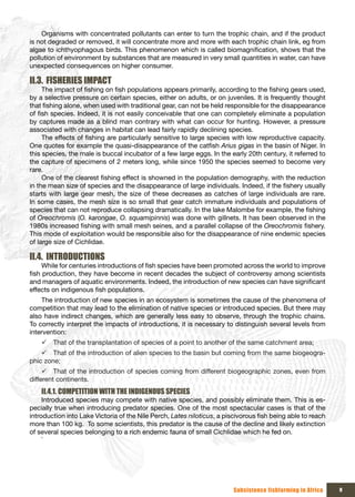 Organisms with concentrated pollutants can enter to turn the trophic chain, and if the product
is not degraded or removed, it will concentrate more and more with each trophic chain link, eg from
algae to ichthyophagous birds. This phenomenon which is called biomagnification, shows that the
pollution of environment by substances that are measured in very small quantities in water, can have
unexpected consequences on higher consumer.

II.3. FISHERIES IMPACT
     The impact of fishing on fish populations appears primarily, according to the fishing gears used,
by a selective pressure on certain species, either on adults, or on juveniles. It is frequently thought
that fishing alone, when used with traditional gear, can not be held responsible for the disappearance
of fish species. Indeed, it is not easily conceivable that one can completely eliminate a population
by captures made as a blind man contrary with what can occur for hunting. However, a pressure
associated with changes in habitat can lead fairly rapidly declining species.
     The effects of fishing are particularly sensitive to large species with low reproductive capacity.
One quotes for example the quasi-disappearance of the catfish Arius gigas in the basin of Niger. In
this species, the male is buccal incubator of a few large eggs. In the early 20th century, it referred to
the capture of specimens of 2 meters long, while since 1950 the species seemed to become very
rare.
     One of the clearest fishing effect is showned in the population demography, with the reduction
in the mean size of species and the disappearance of large individuals. Indeed, if the fishery usually
starts with large gear mesh, the size of these decreases as catches of large individuals are rare.
In some cases, the mesh size is so small that gear catch immature individuals and populations of
species that can not reproduce collapsing dramatically. In the lake Malombe for example, the fishing
of Oreochromis (O. karongae, O. squamipinnis) was done with gillnets. It has been observed in the
1980s increased fishing with small mesh seines, and a parallel collapse of the Oreochromis fishery.
This mode of exploitation would be responsible also for the disappearance of nine endemic species
of large size of Cichlidae.

II.4. INTRODUCTIONS
     While for centuries introductions of fish species have been promoted across the world to improve
fish production, they have become in recent decades the subject of controversy among scientists
and managers of aquatic environments. Indeed, the introduction of new species can have significant
effects on indigenous fish populations.
    The introduction of new species in an ecosystem is sometimes the cause of the phenomena of
competition that may lead to the elimination of native species or introduced species. But there may
also have indirect changes, which are generally less easy to observe, through the trophic chains.
To correctly interpret the impacts of introductions, it is necessary to distinguish several levels from
intervention:
    9 That of the transplantation of species of a point to another of the same catchment area;
    9 That of the introduction of alien species to the basin but coming from the same biogeogra-
phic zone;
     9 That of the introduction of species coming from different biogeographic zones, even from
different continents.
    II.4.1. COMPETITION WITH THE INDIGENOUS SPECIES
     Introduced species may compete with native species, and possibly eliminate them. This is es-
pecially true when introducing predator species. One of the most spectacular cases is that of the
introduction into Lake Victoria of the Nile Perch, Lates niloticus, a piscivorous fish being able to reach
more than 100 kg. To some scientists, this predator is the cause of the decline and likely extinction
of several species belonging to a rich endemic fauna of small Cichlidae which he fed on.
     `




                                                                         Subsistence fishfarming in Africa   9
 