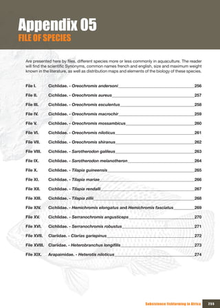 Appendix 05
FILE OF SPECIES

  Are presented here by files, different species more or less commonly in aquaculture. The reader
  will find the scientific Synonyms, common names french and english, size and maximum weight
  known in the literature, as well as distribution maps and elements of the biology of these species.


  File I.       Cichlidae. - Oreochromis andersoni                                                256

  File II.      Cichlidae. - Oreochromis aureus                                                   257

  File III.     Cichlidae. - Oreochromis esculentus                                               258

  File IV.      Cichlidae. - Oreochromis macrochir                                                259

  File V.       Cichlidae. - Oreochromis mossambicus                                              260

  File VI.      Cichlidae. - Oreochromis niloticus                                                261

  File VII.     Cichlidae. - Oreochromis shiranus                                                 262

  File VIII.    Cichlidae. - Sarotherodon galileus                                                263

  File IX.      Cichlidae. - Sarotherodon melanotheron                                            264

  File X.       Cichlidae. - Tilapia guineensis                                                   265

  File XI.      Cichlidae. - Tilapia mariae                                                       266

  File XII.     Cichlidae. - Tilapia rendalli                                                     267

  File XIII.    Cichlidae. - Tilapia zillii                                                       268

  File XIV.     Cichlidae. - Hemichromis elongatus and Hemichromis fasciatus                      269

  File XV.      Cichlidae. - Serranochromis angusticeps                                           270

  File XVI.     Cichlidae. - Serranochromis robustus                                              271

  File XVII.    Clariidae. - Clarias gariepinus                                                   272

  File XVIII.   Clariidae. - Heterobranchus longifilis                                            273

  File XIX.     Arapaimidae. - Heterotis niloticus                                                274




                                                                     Subsistence fishfarming in Africa   255
 