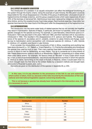 II.4.2. EFFECT ON AQUATIC ECOSYSTEM
         The introduction of a predator in an aquatic ecosystem can affect the biological functioning of
     the system through the trophic chains. Using the example of Lake Victoria, the Nile perch would be
     responsible for the virtual disappearance in the 80s of the group of detritivores / phytoplanctivore of
     haplochromine (Cichlidae endemic), and the group zooplanctivores which were respectively 40 and
     16% of the biomass of demersal fish. Detritivorous have been replaced by indigenous shrimp Cari-
     dina nilotica, and by the zooplanctivores Cyprinidae pelagic Rastrineobola argentea, these latter two
     species have become the mean food of the Nile perch after the disappearance of the haplochromine.
         II.4.3. HYBRIDIZATIONS
          The introduction into the same water body of related species that do not normally live together
     may result in hybridization. Species of tilapia, in particular, are known to hybridize, which can cause
     genetic changes for the species surviving. For example, in Lake Naivasha, Oreochromis spilurus in-
     troduced in 1925 was abundant in the years 1950 and 1960, and then hybridize with O. leucostictus
     introduced in 1956. This resulted in the disappearance of O. spilurus and hybrids. The disappea-
     rance of the species O. esculentus and O. variabilis, endemic to Lakes Victoria and Kyoga, could
     be due to hybridization and/or competition with introduced species (O. niloticus, T. zillii). Hybrids
     O. niloticus x O. variabilis were found in Lake Victoria.
          If we consider the introductions and movements of fish in Africa, everything and anything has
     been done (Annexe 02, p. 197, Table II, p. 10 and Table III, p. 11). First by the colonialists who introduced
     the species they used as trout or carp. Then many species have been transplanted from country to
     country in Africa to test for fishfarming, as many tilapia. This up to nonsense as to bring strains of
     Nile Tilapia (Oreochromis niloticus niloticus) or Mossambic Tilapia (O. mossambicus) in areas where
     there were native strains. For example, the famous strain of “Bouaké” in Ivory Coast which would
     be, in fact, a mixt of several broodstocks, was introduced into several countries in which the species
     O. niloticus is native. Same thing on the strain of Butaré, in Rwanda, where it would seem that it is
     a stock brought back the first time to the United States by a research institute and brought back
     afterwards to Rwanda!! (Lazard, pers. com.).
          Elements are given on the distribution of the species in Appendix 05, p. 255.



      Ö In	this	case,	it	is	to	pay	attention	to	the	provenance	of	the	fish	to	use	and	watershed	
      where	action	is	taken,	more	so,	because	of	the	risks	incurred	by	the	introduction	of	fish	and	
      national and international legislative aspects concerning biodiversity..
      Ö This is not because a species has already been introduced in the intervention area, that
      it is necessary to use it.




                    Table II. Origin	and	number	of	fish	species	introductions	in	Africa.
                         Coming from                                              Number
                             Africa                                                 206
                         North America                                               41
                         South America                                               3
                              Asia                                                   58
                            Europe                                                   92
                           Unknown                                                  128
                             Total                                                  528



10   Subsistence fishfarming in Africa
 
