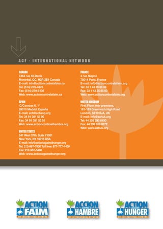 ACF - INTERNATIONAL NET WORK

CANADA                                      FRANCE
7464 rue St-Denis                           4 rue Niepce
Montréal, QC, H2R 2E4 Canada                75014 Paris, France
E-mail: info@actioncontrelafaim.ca          E-mail: info@actioncontrelafaim.org
Tel: (514) 279-4876                         Tel: 33 1 43 35 88 88
Fax: (514) 279-5136                         Fax: 33 1 43 35 88 00
Web: www.actioncontrelafaim.ca              Web: www.actioncontrelafaim.org

SPAIN                                       UNITED KINGDOM
C/Caracas 6, 1°                             First Floor, rear premises,
28010 Madrid, España                        161-163 Greenwich High Road
E-mail: ach@achesp.org                      London, SE10 8JA, UK
Tel: 34 91 391 53 00                        E-mail: info@aahuk.org
Fax: 34 91 391 53 01                        Tel: 44 208 293 6190
Web: www.accioncontraelhambre.org           Fax: 44 208 858 8372
                                            Web: www.aahuk.org
UNITED STATES
247 West 37th, Suite #1201
New York, NY 10018 USA
E-mail: info@actionagainsthunger.org
Tel: 212-967-7800 Toll free: 877-777-1420
Fax: 212-967-5480
Web: www.actionagainsthunger.org
 