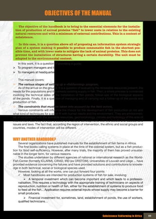 OBJECTIVES OF THE MANUAL
 Ö The objective of the handbook is to bring to the essential elements for the installa-
 tion of production of animal proteins “fish” to lower costs in relation to the existing
 natural resources and with a minimum of external contributions. This in a context of
 subsistence.

 Ö In this case, it is a question above all of proposing an information system strategic
 plan of a system making it possible to produce consumable fish in the shortest pos-
 sible time, and with lower costs to mitigate the lack of animal proteins. This does not
 prevent the installation of structures having a certain durability. The unit must be
 adapted to the environmental context.
  In this work, it is a question of providing a guide:
¾ To program managers and their technical teams,
¾ To managers at headquarters to monitor the success of programs.

    This manual covers:
Ö The various stages of setting up a «fishfarming» program,
     As of the arrival on the ground, it is a question of evaluating the renewable resources present, the
needs for the populations and the already existing supply in fish. Then, a whole process is connected
involving the technical sides of the installation of fish ponds, follow-ups of the biological aspects
of the ponds. Finally, it is a question of managing and of carrying out a follow-up of the ponds and
production of fish.
Ö The constraints that must be taken into account by the field actors.
      Various constraints will influence the choice for the development of fish production or not and
what kind of techniques for a good fit with human needs and the environment. They are environmen-
tal, in conjunction with the available resources, geomorphology, climate and hydrology of the area of
intervention. But they are also a social and cultural development, with the beliefs and taboos, land
issues and laws. The fact that, according the region of intervention, the ethnic and social groups and
countries, modes of intervention will be different.



WHY ANOTHER HANDBOOK?
    Several organizations have published manuals for the establishment of fish farms in Africa.
    The first books calling systems in place at the time of the colonial system, but as a fish produc-
tion for food self-sufficiency. However, after many trials, the majority of them has proved unsustai-
nable in the longer term, for various reasons.
    The studies undertaken by different agencies of national or international research as the World-
Fish Center (formerly ICLARM), CIRAD, IRD (ex ORSTOM), Universities of Louvain and Liège ... have
provided evidence concerning the failures and have provided solutions and contributions to knowle-
dge in both technical, social or biological species used.
    However, looking at all the works, one can put forward four points:
    9 Most handbooks are intended for production systems of fish for sale, involving:
         ¾ A temporal investment which can become important and which leads to a professio-
    nalisation. This requires a technology with the appropriate training of technicians on aspects of
    reproduction, nutrition or health of fish, either for the establishment of systems to produce food
    to feed all the fish... Application requires external inputs whose supply may become a barrier for
    small producers.
       ¾ Financial investment for, sometimes, land, establishment of ponds, the use of workers,
    qualified technicians…



                                                                        Subsistence fishfarming in Africa   III
 