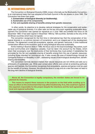 III. INTERNATIONAL ASPECTS
         The Convention on Biological Diversity (CBD), known informally as the Biodiversity Convention,
     is an international treaty that was adopted at the Earth Summit in Rio de Janeiro in June 1992. The
     Convention has three main goals:
         1. Conservation of biological diversity (or biodiversity);
         2. Sustainable use of its components;
         3.	Fair	and	equitable	sharing	of	benefits	arising	from	genetic	resources.

           In other words, its objective is to develop national strategies for the conservation and sustai-
     nable use of biological diversity. It is often seen as the key document regarding sustainable deve-
     lopment.The Convention was opened for signature on 5 June 1992 and entered into force on 29
     December 1993. It has been signed in December 1993 by 168 countries. Somalia is the only of the
     53 African countries which have not signed.
          The convention recognized for the first time in international law that the conservation of bio-
     logical diversity is «a common concern of humankind» and is an integral part of the development
     process. The agreement covers all ecosystems, species, and genetic resources. It links traditional
     conservation efforts to the economic goal of using biological resources sustainably.
          At the meeting in Buenos Aires in 1996, the focus was on the local knowledge. Key actors, such
     as local communities and indigenous peoples, must be taken into account by the States, which
     retain their sovereignty over the biodiversity of their territories they must protect. It establishes the
     principles for the fair and equitable sharing of benefits arising from the use of genetic resources,
     including those intended for commercial use. It also covers the area of biotechnology through its
     Cartagena Protocol on Biosafety in 2001, addressing issues of technological development, benefit-
     sharing and biosafety.
          The convention reminds decision-makers that natural resources are not infinite and sets out a
     philosophy of sustainable use. While past conservation efforts were aimed at protecting particular
     species and habitats, the Convention recognizes that ecosystems, species and genes must be used
     for the benefit of humans. However, this should be done in a way and at a rate that does not lead to
     the long-term decline of biological diversity.


      Ö Above all, the Convention is legally compulsory, the member states are forced to im-
      plement its mesures.
      Ö This	means	to	respect	these	mesures	in	the	projects	on	the	field	while	avoiding	up	to	
      have an effect on the environment that may affect biodiversity. If so, this could turn against
      the organism responsible for the project despite the intentions and the tacit agreement of
      local and regional authorities.




12   Subsistence fishfarming in Africa
 