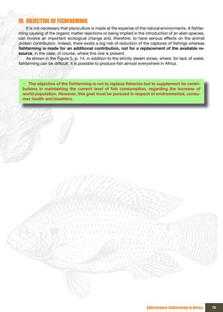 IV. OBJECTIVE OF FISHFARMING
     It is not necessary that pisciculture is made at the expense of the natural environments. A fishfar-
ming causing of the organic matter rejections or being implied in the introduction of an alien species,
can involve an important ecological change and, therefore, to have serious effects on the animal
protein contribution. Indeed, there exists a big risk of reduction of the captures of fishings whereas
fishfarming	is	made	for	an	additional	contribution,	not	for	a	replacement	of	the	available	re-
source, in the case, of course, where this one is present.
     As shown in the Figure 5, p. 14, in addition to the strictly desert zones, where, for lack of water,
fishfarming can be difficult, it is possible to produce fish almost everywhere in Africa.



  Ö The	objective	of	the	fishfarming	is	not	to	replace	fisheries	but	to	supplement	its	contri-
  butions	 in	 maintaining	 the	 current	 level	 of	 fish	 consumption,	 regarding	 the	 increase	 of	
  world population. However, this goal must be pursued in respect of environmental, consu-
  mer health and bioethics.




                                                                        Subsistence fishfarming in Africa   13
 