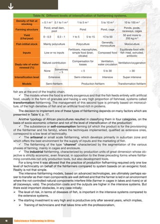 Table IV. Different	levels	of	intensification	of	fishfarming	systems.
       Density	of	fish	at	
                              < 0.1 m-2 0.1 to 1 m-2          1 to 5 m-2              5 to 10 m-2         10 to 100 m-2
          stocking
                               Pond, small dam,                                                           Ponds, pools,
      Farming structure                                            Pond               Pond, cage
                                     pool                                                               raceways, cages
             Yield                                                                                       50 and more to
                               0 - 0.3     0.3 - 1        1 to 5          5 to 15       15 to 50
          (t/ha/year)                                                                                      200 kg.m-3
                                                                                      Generally,
       Fish intitial stock     Mainly polyculture            Polyculture                                  Monoculture
                                                                                     monoculture
                                                       Fertilizers, macrophytes,                      Equilibrate food with
             Inputs            Low or no inputs           simple food (bran,     Composed food        fish meal, extruded,
                                                                 oilcake)                                   antibiotic

                                                          Compensation for            Ventilation,
                              Naturel contribution                                                    Ventilation/oxygenation
      Dayly rate of water                                     losses                water circulation
         renewal (%)
                                         Sometimes
                               None                                <5                   5 to 30                > 30
                                            <5
      Intensification	level        Extensive               Semi-intensive              Intensive         Super intensive

            Models               Semi-fishfarm                      Production fishfarm              Transformation fishfarm


     fish are at the end of the trophic chain.
          9 The models where the food is entirely exogenous and that the fish feeds entirely with artificial
     food, usually in the form of granules and having a very high proportion of fishmeal, systems called
     transformation fishfarming. The management of this second type is primarily based on monocul-
     ture, of the high densities of fish and an artificial food rich in proteins.
         The decision to implement one of these types of fishfarming depends on many factors which are
     presented in Table V, p. 17.
           Another typology of African piscicultures resulted in classifying them in four categories, on the
     basis of socio-economic criterion and not of the level of intensification of the production:
           9 The subsistence or self-consumption farming (of which the product is for the provisioning
     of the fishfarmer and his family), where the techniques implemented, qualified as extensive ones,
     correspond to a low level of technicality.
           9 The artisanal or small scale fishfarming, which develops primarily in suburban zone and
     which offers the best environment for the supply of inputs and the marketing of fish.
           9 The fishfarming of the type “channel” characterized by the segmentation of the various
     phases of farming, mainly in cages and enclosure.
           9 The industrial fishfarming, characterized by production units of great dimension whose ob-
     jective is strictly economic, even financial, in opposition to the three preceding forms where fishfar-
     ming constitutes not only production tools, but also development tools.
           For a long time it was allowed that the practice of production fisfharming required only one low
     level of technicality on behalf of the fishfarmers compared to system baseds on an exogenic food.
     Reality is not that simple.
           The intensive fishfarming models, based on advanced technologies, are ultimately perhaps ea-
     sier to transfer as their main components are well defined and that the farmer is led in an environment
     where the not controlled natural components interfere little (farmer in cages in lakes and rivers) or at
     all (raceways, vats). The production costs and the outputs are higher in the intensive systems. But
     there exist important obstacles, in any case initially:
     ¾ The level of risk, in terms of diseases of fish, is important in the intensive systems compared to
          the extensive systems,
     ¾ The starting investment is very high and is productive only after several years, which implies,
         ¾ Training of technicians and that takes time with the professionalism,




16   Subsistence fishfarming in Africa
 