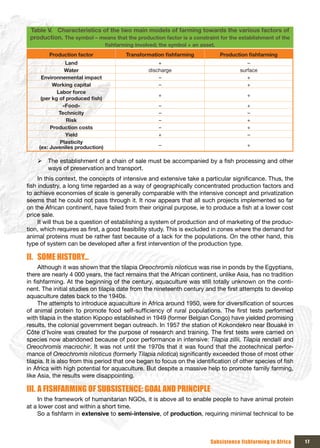 Table V. Characteristics of the two main models of farming towards the various factors of
 production. The symbol – means that the production factor is a constraint for the establishment of the
                                  fishfarming	involved;	the	symbol	+	an	asset.
         Production factor                Transformation	fishfarming             Production	fishfarming
                Land                                   +                                   –
                Water                              discharge                            surface
      Environnemental impact                           –                                   +
           Working capital                             –                                   +
             Labor force
                                                       +                                   +
      (per	kg	of	produced	fish)
               «Food»                                  –                                   +
              Technicity                               –                                   –
                 Risk                                  –                                   +
          Production costs                             –                                   +
                Yield                                  +                                   –
              Plasticity
     (ex: Juveniles production)                        –                                   +


    ¾ The establishment of a chain of sale must be accompanied by a fish processing and other
      ways of preservation and transport.
     In this context, the concepts of intensive and extensive take a particular significance. Thus, the
fish industry, a long time regarded as a way of geographically concentrated production factors and
to achieve economies of scale is generally comparable with the intensive concept and privatization
seems that he could not pass through it. It now appears that all such projects implemented so far
on the African continent, have failed from their original purpose, ie to produce a fish at a lower cost
price sale.
     It will thus be a question of establishing a system of production and of marketing of the produc-
tion, which requires as first, a good feasibility study. This is excluded in zones where the demand for
animal proteins must be rather fast because of a lack for the populations. On the other hand, this
type of system can be developed after a first intervention of the production type.

II. SOME HISTORY…
     Although it was shown that the tilapia Oreochromis niloticus was rise in ponds by the Egyptians,
there are nearly 4 000 years, the fact remains that the African continent, unlike Asia, has no tradition
in fishfarming. At the beginning of the century, aquaculture was still totally unknown on the conti-
nent. The initial studies on tilapia date from the nineteenth century and the first attempts to develop
aquaculture dates back to the 1940s.
     The attempts to introduce aquaculture in Africa around 1950, were for diversification of sources
of animal protein to promote food self-sufficiency of rural populations. The first tests performed
with tilapia in the station Kipopo established in 1949 (former Belgian Congo) have yielded promising
results, the colonial government began outreach. In 1957 the station of Kokondekro near Bouaké in
Côte d’Ivoire was created for the purpose of research and training. The first tests were carried on
species now abandoned because of poor performance in intensive: Tilapia zillii, Tilapia rendalli and
Oreochromis macrochir. It was not until the 1970s that it was found that the zootechnical perfor-
mance of Oreochromis niloticus (formerly Tilapia nilotica) significantly exceeded those of most other
tilapia. It is also from this period that one began to focus on the identification of other species of fish
in Africa with high potential for aquaculture. But despite a massive help to promote family farming,
like Asia, the results were disappointing.

III. A FISHFARMING OF SUBSISTENCE: GOAL AND PRINCIPLE
    In the framework of humanitarian NGOs, it is above all to enable people to have animal protein
at a lower cost and within a short time.
    So a fishfarm in extensive to semi-intensive, of production, requiring minimal technical to be



                                                                            Subsistence fishfarming in Africa   17
 