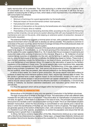 easily reproducible will be preferable. This, while producing in a rather short time a quantity of fish
     of consumable size. In many countries, fish from 80 to 100 g are consumed. It will thus not be a
     question of producing fish of 300 g or more, which takes a more important time. It is a fishfarming of
     self-consumption but artisanal.
          Important points:
          9 Minimum of technique for a good appropriation by the beneficiaries,
          9 Reduced impact on the environmental context: local species,
          9 Fast production with lower costs,
          9 Minimum of intervention on the ponds by the beneficiaries who have other major activities,
          9 Minimum of inputs: alive or material.
          9 Potentialities of Incomes Generating Activities (IGA): according to the size of the fishfarming
     and the number of ponds, one can arrive at a system allowing a IGA with use of people for the current
     maintenance and care on the ponds, while keeping an extensive system of production, because of
     technicality requested.
          The extensive fishfarming suggests a minimal action of man, with a prevalent contribution of the
     natural environment which one will seek to develop as well as possible. This practice is common in
     rural areas of the poor countries, where the level of average richness of the small producers does not
     allow them to acquire external inputs to the system.
          The meaning of the “extensive” character of the aquiculture is perceived paradoxically only com-
     pared to its degree of intensification, i.e. on the level growing of the intervention of the producer in
     the life cycle of the water orgaisms (Table IV, p. 16). It results from this an increase in investments and
     production costs while evolving of extensive to the intensive (Figure 6, p. 19). Collection of animal
     material (larvae, juveniles or subadults) into the wild, and its farming in captivity until a marketable
     size by using the techniques of farming constitutes the fishfarming based on fishery. These kinds of
     semi-fishfarm practices include the fishfarming on low level of inputs, practiced by the majority of
     the small fishfarmers of sub-Saharan Africa. It is based on the valorization of space by the fishfarm
     installation of the shallows in forest zone. The social aspects take more importance here, especially
     in the community management of the amplified fisheries. The fishfarming, in this case, makes it pos-
     sible to bring a protein complement “fish”, that cannot only be provide by fishery. The association of
     the two systems, when they are present, also reduced pressure on the fishing resources.
          In terms of land needs, for a level of given production, the ponds require more land surface (or
     surfaces of water) that more intensive systems which, them, require high renewal rates of water. The
     fish ponds in general have a weak negative impact on the environment, except in the case of use
     of exotic species whose escape in natural environment can appear catastrophic. The ponds can be
     used to recycle various types of waste like the effluents (domestic or of livestocks), in environments
     directly or indirectly via stocked watershed stabilization and maturation (pond) where fish is the
     ultimate link.
          It is thus this approach which will be privileged within the framework of this handbook.

     IV. POLYCULTURE VS MONOCULTURE
          Monoculture is the principle of using only one species in production in the fishfarm structures.
          The logic of polyculture is similar to the logic of crops. The association of fish with different diets
     increase the net yield and value of production. Polyculture allow an intensification of production per
     unit area, for against, it often leads to a decrease in the value of work. The principle used in a subsis-
     tence pond is to recreate a semi-natural ecosystem turning on itself. This is an intermediate situation
     between monoculture, where the flow of energy is concentrated on one species and a natural ba-
     lance in which the beneficiaries of the flow are very diverse in terms of species. The target species
     are generally species at the bottom of the trophic chain, with a tendency to reproduce at small sizes.
     It is therefore to put other species, as predators, to control the population and ensure that fish are
     investing more in growth than in reproduction.
           In Africa, fish farms combine tilapia (often of the Nile, Oreochromis niloticus) as a main species
     with a Siluriformes (Heterobranchus isopterus, Clarias spp.), a Arapaimidae (Heterotis niloticus) and
     the predator Hemichromis fasciatus (to remove the unwanted fry) . In these conditions the secondary



18   Subsistence fishfarming in Africa
 