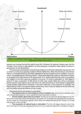 Investment
        Super-intensive                                                           Deep-sea fishery



             Intensive                                                             Coastal fishery




           Semi-intensive                                                       Artisanal fishery




                      Extensive                                          Pond, wetland




Aquaculture                                                                                      Fishery
  Figure 6. Continuum	Aquaculture	-	Fishery	en	relation	with	the	investment	intensification.	
                             (Mikolasec, 2008, under press)

species may increase the total fish yield of over 40%. Whatever the species of tilapia used, with the
increase in the number of age classes in an farm enclosure, competition leads rapidly to prevent a
good growth of first stocked fish.
     The association of a predator to the farming of tilapia to control the undesirable reproduction of it
is carried out today by a growing number of African fishfarmers. Within this framework, Siluriformes
(Clarias or Heterobranchus sp.) are often regarded as having a double function: predation and poly-
culture. Associated results of farming Clarias - Tilapia show that a big number of individuals of Clarias
is necessary to the total control of the reproduction of O. niloticus and that they exert a competition
with respect to the food resources available in the pond. To control a population of 1200 tilapia in
pond of 10 ares, a population of 260 Clarias of initial mean weight higher than 150 g is necessary
and the growth of the tilapia is lower than that of an identical farming in which Clarias is replaced by
a strict predator (Hemichromis fasciatus). It was also noted that, in the presence of a predator, the
tilapia tend to invest in the growth before reproducing, which could be related to the fact that they
can then better ensure the defense of their youngs.
     There exist various advantages to polyculture:
     9 The natural foods are used better, in a more complete way, since only one species, even
with a broad food spectrum, never uses all the food resources of a pond.
     9 Certain trophic dead ends are avoided. The fish do not consume all the organisms as cer-
tain small crustaceans which can develop in the ponds. It is a question of controlling the populations
of this invader by introducing a species which either will reduce the food of the intruder, or to feed
itself directly on the intruder.
     9 The production of natural foods is stimulated. The fish with digger behavior when they
are in the search of food can suspend particles and, thus, aerate the sediment, to oxidize the organic



                                                                         Subsistence fishfarming in Africa   19
 