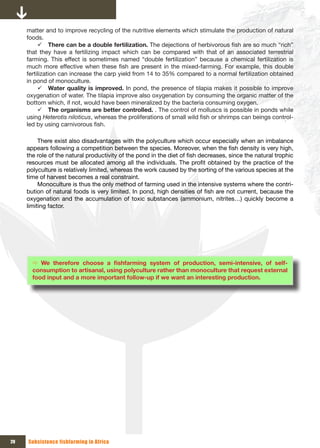 matter and to improve recycling of the nutritive elements which stimulate the production of natural
     foods.
          9 There can be a double fertilization. The dejections of herbivorous fish are so much “rich”
     that they have a fertilizing impact which can be compared with that of an associated terrestrial
     farming. This effect is sometimes named “double fertilization” because a chemical fertilization is
     much more effective when these fish are present in the mixed-farming. For example, this double
     fertilization can increase the carp yield from 14 to 35% compared to a normal fertilization obtained
     in pond of monoculture.
          9 Water quality is improved. In pond, the presence of tilapia makes it possible to improve
     oxygenation of water. The tilapia improve also oxygenation by consuming the organic matter of the
     bottom which, if not, would have been mineralized by the bacteria consuming oxygen.
          9 The organisms are better controlled. . The control of molluscs is possible in ponds while
     using Heterotis niloticus, whereas the proliferations of small wild fish or shrimps can beings control-
     led by using carnivorous fish.

          There exist also disadvantages with the polyculture which occur especially when an imbalance
     appears following a competition between the species. Moreover, when the fish density is very high,
     the role of the natural productivity of the pond in the diet of fish decreases, since the natural trophic
     resources must be allocated among all the individuals. The profit obtained by the practice of the
     polyculture is relatively limited, whereas the work caused by the sorting of the various species at the
     time of harvest becomes a real constraint.
          Monoculture is thus the only method of farming used in the intensive systems where the contri-
     bution of natural foods is very limited. In pond, high densities of fish are not current, because the
     oxygenation and the accumulation of toxic substances (ammonium, nitrites…) quickly become a
     limiting factor.




       Ö We	 therefore	 choose	 a	 fishfarming	 system	 of	 production,	 semi-intensive,	 of	 self-
       consumption to artisanal, using polyculture rather than monoculture that request external
       food input and a more important follow-up if we want an interesting production.




20   Subsistence fishfarming in Africa
 