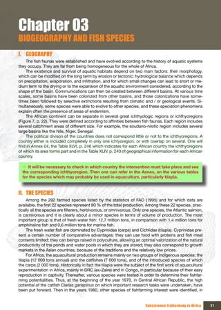 Chapter 03
BIOGEOGRAPHY AND FISH SPECIES
I. GEOGRAPHY
    The fish faunas were established and have evolved according to the history of aquatic systems
they occupy. They are far from being homogeneous for the whole of Africa.
    The existence and survival of aquatic habitats depend on two main factors: their morphology,
which can be modified on the long term by erosion or tectonic; hydrological balance which depends
on precipitation, evaporation, and infiltration, and for which small changes can lead to short or me-
dium term to the drying or to the expansion of the aquatic environment considered, according to the
shape of the basin. Communications can then be created between different basins. At various time
scales, some basins have been colonized from other basins, and those colonizations have some-
times been followed by selective extinctions resulting from climatic and / or geological events. Si-
multaneously, some species were able to evolve to other species, and these speciation phenomena
explain often the presence of areas of endemism.
    The African continent can be separate in several great ichthyologic regions or ichthyoregions
(Figure 7, p. 22). They were defined according to affinities between fish faunas. Each region includes
several catchment areas of different size. For example, the soudano-nilotic region includes several
large basins like the Nile, Niger, Senegal.
    The political divison of the countries does not correspond little or not to the ichthyoregions. A
country either is included completely in only one ichtyoregion, or with overlap on several. One will
find in Annex 04, the Table XLVI, p. 246 which indicates for each African country the ichthyoregions
of which its area forms part and in the Table XLIV, p. 240 of geographical information for each African
country.

  Ö It will be necessary to check in which country the intervention must take place and see
  the corresponding ichthyoregion. Then one can refer in the Annex, on the various tables
  for the species which may probably be used in aquaculture, particularly tilapia.


II. THE SPECIES
     Among the 292 farmed species listed by the statistics of FAO (1995) and for which data are
available, the first 22 species represent 80 % of the total production. Among these 22 species, prac-
tically all the species are filterers, herbivorous, or omnivorous. Only one species, the Atlantic salmon,
is carnivorous and it is clearly about a minor species in terms of volume of production. The most
important group is that of fresh water fish: 12,7 million tons, in comparison with 1,4 million tons for
amphihalins fish and 0,6 million tons for marine fish.
     The fresh water fish are dominated by Cyprinidae (carps) and Cichlidae (tilapia). Cyprinidae pre-
sent a certain number of comparative advantages: they can use food with proteins and fish meal
contents limited; they can beings raised in polyculture, allowing an optimal valorization of the natural
productivity of the ponds and water pools in which they are stored; they also correspond to growth
markets in the Asian countries, because of the traditions and the relatively low prices.
     For Africa, the aquacultural production remains mainly on two groups of indigenous species: the
tilapia (12 000 tons annual) and the catfishes (7 000 tons), and of the introduced species of which
the carps (2 000 tons). Historically in fact the tilapia were the subject of the first work of aquacultural
experimentation in Africa, mainly in DRC (ex-Zaire) and in Congo, in particular because of their easy
reproduction in captivity. Thereafter, various species were tested in order to determine their fishfar-
ming potentialities. Thus, at the beginning of the year 1970, in Central African Republic, the high
potential of the catfish Clarias gariepinus on which important research tasks were undertaken, have
been put forward. Then in the years 1980, other species of fishfarming interest were identified, in


                                                                         Subsistence fishfarming in Africa    21
 