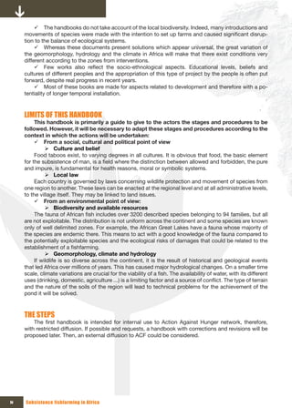 9 The handbooks do not take account of the local biodiversity. Indeed, many introductions and
     movements of species were made with the intention to set up farms and caused significant disrup-
     tion to the balance of ecological systems.
          9 Whereas these documents present solutions which appear universal, the great variation of
     the geomorphology, hydrology and the climate in Africa will make that there exist conditions very
     different according to the zones from interventions.
          9 Few works also reflect the socio-ethnological aspects. Educational levels, beliefs and
     cultures of different peoples and the appropriation of this type of project by the people is often put
     forward, despite real progress in recent years.
          9 Most of these books are made for aspects related to development and therefore with a po-
     tentiality of longer temporal installation.



     LIMITS OF THIS HANDBOOK
          This handbook is primarily a guide to give to the actors the stages and procedures to be
     followed. However, it will be necessary to adapt these stages and procedures according to the
     context in which the actions will be undertaken:
          9 From a social, cultural and political point of view
               ¾ Culture and belief
          Food taboos exist, to varying degrees in all cultures. It is obvious that food, the basic element
     for the subsistence of man, is a field where the distinction between allowed and forbidden, the pure
     and impure, is fundamental for health reasons, moral or symbolic systems.
               ¾ Local law
          Each country is governed by laws concerning wildlife protection and movement of species from
     one region to another. These laws can be enacted at the regional level and at all administrative levels,
     to the village itself. They may be linked to land issues.
          9 From an environmental point of view:
               ¾ Biodiversity and available resources
          The fauna of African fish includes over 3200 described species belonging to 94 families, but all
     are not exploitable. The distribution is not uniform across the continent and some species are known
     only of well delimited zones. For example, the African Great Lakes have a fauna whose majority of
     the species are endemic there. This means to act with a good knowledge of the fauna compared to
     the potentially exploitable species and the ecological risks of damages that could be related to the
     establishment of a fishfarming.
               ¾ Geomorphology, climate and hydrology
          If wildlife is so diverse across the continent, it is the result of historical and geological events
     that led Africa over millions of years. This has caused major hydrological changes. On a smaller time
     scale, climate variations are crucial for the viability of a fish. The availability of water, with its different
     uses (drinking, domestic, agriculture ...) is a limiting factor and a source of conflict. The type of terrain
     and the nature of the soils of the region will lead to technical problems for the achievement of the
     pond it will be solved.



     THE STEPS
         The first handbook is intended for internal use to Action Against Hunger network, therefore,
     with restricted diffusion. If possible and requests, a handbook with corrections and revisions will be
     proposed later. Then, an external diffusion to ACF could be considered.




iv   Subsistence fishfarming in Africa
 