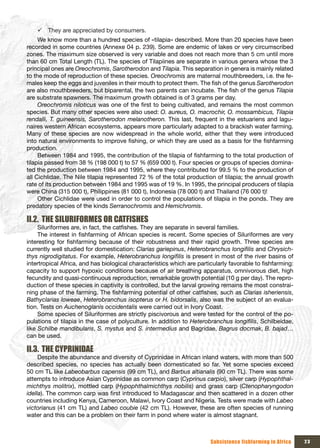 9 They are appreciated by consumers.
     We know more than a hundred species of «tilapia» described. More than 20 species have been
recorded in some countries (Annexe 04 p. 239). Some are endemic of lakes or very circumscribed
zones. The maximum size observed is very variable and does not reach more than 5 cm until more
than 60 cm Total Length (TL). The species of Tilapiines are separate in various genera whose the 3
principal ones are Oreochromis, Sarotherodon and Tilapia. This separation in genera is mainly related
to the mode of reproduction of these species. Oreochromis are maternal mouthbreeders, i.e. the fe-
males keep the eggs and juveniles in their mouth to protect them. The fish of the genus Sarotherodon
are also mouthbreeders, but biparental, the two parents can incubate. The fish of the genus Tilapia
are substrate spawners. The maximum growth obtained is of 3 grams per day.
     Oreochromis niloticus was one of the first to being cultivated, and remains the most common
species. But many other species were also used: O. aureus, O. macrochir, O. mossambicus, Tilapia
rendalli, T. guineensis, Sarotherodon melanotheron. This last, frequent in the estuariens and lagu-
naires western African ecosystems, appears more particularly adapted to a brackish water farming.
Many of these species are now widespread in the whole world, either that they were introduced
into natural environments to improve fishing, or which they are used as a basis for the fishfarming
production.
     Between 1984 and 1995, the contribution of the tilapia of fishfarming to the total production of
tilapia passed from 38 % (198 000 t) to 57 % (659 000 t). Four species or groups of species domina-
ted the production between 1984 and 1995, where they contributed for 99.5 % to the production of
all Cichlidae. The Nile tilapia represented 72 % of the total production of tilapia; the annual growth
rate of its production between 1984 and 1995 was of 19 %. In 1995, the principal producers of tilapia
were China (315 000 t), Philippines (81 000 t), Indonesia (78 000 t) and Thailand (76 000 t)!
     Other Cichlidae were used in order to control the populations of tilapia in the ponds. They are
predatory species of the kinds Serranochromis and Hemichromis.

II.2. THE SILURIFORMES OR CATFISHES
     Siluriformes are, in fact, the catfishes. They are separate in several families.
     The interest in fishfarming of African species is recent. Some species of Siluriformes are very
interesting for fishfarming because of their robustness and their rapid growth. Three species are
currently well studied for domestication: Clarias gariepinus, Heterobranchus longifilis and Chrysich-
thys nigrodigitatus. For example, Heterobranchus longifilis is present in most of the river basins of
intertropical Africa, and has biological characteristics which are particularly favorable to fishfarming:
capacity to support hypoxic conditions because of air breathing apparatus, omnivorous diet, high
fecundity and quasi-continuous reproduction, remarkable growth potential (10 g per day). The repro-
duction of these species in captivity is controlled, but the larval growing remains the most constrai-
ning phase of the farming. The fishfarming potential of other catfishes, such as Clarias isheriensis,
Bathyclarias loweae, Heterobranchus isopterus or H. bidorsalis, also was the subject of an evalua-
tion. Tests on Auchenoglanis occidentalis were carried out in Ivory Coast.
     Some species of Siluriformes are strictly piscivorous and were tested for the control of the po-
pulations of tilapia in the case of polyculture. In addition to Heterobranchus longifilis, Schilbeidae,
like Schilbe mandibularis, S. mystus and S. intermedius and Bagridae, Bagrus docmak, B. bajad…
can be used.

II.3. THE CYPRINIDAE
     Despite the abundance and diversity of Cyprinidae in African inland waters, with more than 500
described species, no species has actually been domesticated so far. Yet some species exceed
50 cm TL like Labeobarbus capensis (99 cm TL), and Barbus altianalis (90 cm TL). There was some
attempts to introduce Asian Cyprinidae as common carp (Cyprinus carpio), silver carp (Hypophthal-
michthys molitrix), mottled carp (Hypophthalmichthys nobilis) and grass carp (Ctenopharyngodon
idella). The common carp was first introduced to Madagascar and then scattered in a dozen other
countries including Kenya, Cameroon, Malawi, Ivory Coast and Nigeria. Tests were made with Labeo
victorianus (41 cm TL) and Labeo coubie (42 cm TL). However, these are often species of running
water and this can be a problem on their farm in pond where water is almost stagnant.



                                                                        Subsistence fishfarming in Africa   23
 
