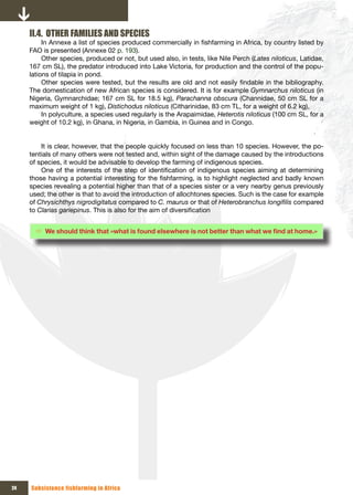 II.4. OTHER FAMILIES AND SPECIES
          In Annexe a list of species produced commercially in fishfarming in Africa, by country listed by
     FAO is presented (Annexe 02 p. 193).
          Other species, produced or not, but used also, in tests, like Nile Perch (Lates niloticus, Latidae,
     167 cm SL), the predator introduced into Lake Victoria, for production and the control of the popu-
     lations of tilapia in pond.
          Other species were tested, but the results are old and not easily findable in the bibliography.
     The domestication of new African species is considered. It is for example Gymnarchus niloticus (in
     Nigeria, Gymnarchidae; 167 cm SL for 18.5 kg), Parachanna obscura (Channidae, 50 cm SL for a
     maximum weight of 1 kg), Distichodus niloticus (Citharinidae, 83 cm TL, for a weight of 6.2 kg),
          In polyculture, a species used regularly is the Arapaimidae, Heterotis niloticus (100 cm SL, for a
     weight of 10.2 kg), in Ghana, in Nigeria, in Gambia, in Guinea and in Congo.


         It is clear, however, that the people quickly focused on less than 10 species. However, the po-
     tentials of many others were not tested and, within sight of the damage caused by the introductions
     of species, it would be advisable to develop the farming of indigenous species.
         One of the interests of the step of identification of indigenous species aiming at determining
     those having a potential interesting for the fishfarming, is to highlight neglected and badly known
     species revealing a potential higher than that of a species sister or a very nearby genus previously
     used; the other is that to avoid the introduction of allochtones species. Such is the case for example
     of Chrysichthys nigrodigitatus compared to C. maurus or that of Heterobranchus longifilis compared
     to Clarias gariepinus. This is also for the aim of diversification


       Ö We	should	think	that	«what	is	found	elsewhere	is	not	better	than	what	we	find	at	home.»	




24   Subsistence fishfarming in Africa
 