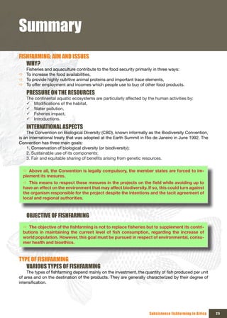 Summary
FISHFARMING: AIM AND ISSUES
   WHY?
  Fisheries and aquaculture contribute to the food security primarily in three ways:
Ö To increase the food availabilities,
Ö To provide highly nutritive animal proteins and important trace elements,
Ö To offer employment and incomes which people use to buy of other food products.

    PRESSURE ON THE RESOURCES
    The continental aquatic ecosystems are particularly affected by the human activities by:
    9 Modifications of the habitat,
    9 Water pollution,
    9 Fsheries impact,
    9 Introductions.

    INTERNATIONAL ASPECTS
    The Convention on Biological Diversity (CBD), known informally as the Biodiversity Convention,
is an international treaty that was adopted at the Earth Summit in Rio de Janeiro in June 1992. The
Convention has three main goals:
    1. Conservation of biological diversity (or biodiversity);
    2. Sustainable use of its components;
    3. Fair and equitable sharing of benefits arising from genetic resources.

  Ö Above all, the Convention is legally compulsory, the member states are forced to im-
  plement its mesures.
  Ö This	means	to	respect	these	mesures	in	the	projects	on	the	field	while	avoiding	up	to	
  have an effect on the environment that may affect biodiversity. If so, this could turn against
  the organism responsible for the project despite the intentions and the tacit agreement of
  local and regional authorities.



    OBJECTIVE OF FISHFARMING
  Ö The	objective	of	the	fishfarming	is	not	to	replace	fisheries	but	to	supplement	its	contri-
  butions	 in	 maintaining	 the	 current	 level	 of	 fish	 consumption,	 regarding	 the	 increase	 of	
  world population. However, this goal must be pursued in respect of environmental, consu-
  mer health and bioethics.



TYPE OF FISHFARMING
   VARIOUS TYPES OF FISHFARMING
    The types of fishfarming depend mainly on the investment, the quantity of fish produced per unit
of area and on the destination of the products. They are generally characterized by their degree of
intensification.




                                                                       Subsistence fishfarming in Africa   25
 