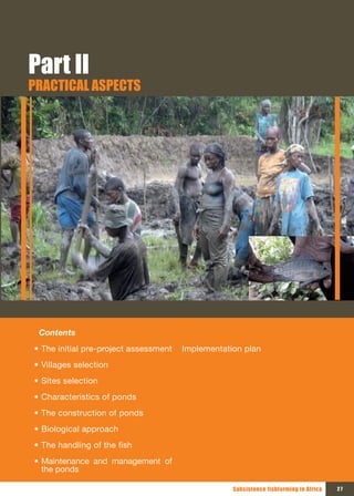 Part II
PRACTICAL ASPECTS




 Contents
• The initial pre-project assessment   Implementation plan
• Villages selection
• Sites selection
• Characteristics of ponds
• The construction of ponds
• Biological approach
• The handling of the fish
• Maintenance and management of
  the ponds

                                                   Subsistence fishfarming in Africa   27
 