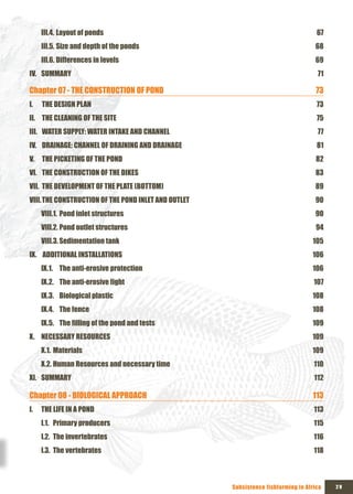 III.4. Layout of ponds                                                          67
     III.5. Size and depth of the ponds                                             68
     III.6. Differences in levels                                                   69
IV. SUMMARY                                                                          71

Chapter 07 - THE CONSTRUCTION OF POND                                                73
I.   THE DESIGN PLAN                                                                 73
II. THE CLEANING OF THE SITE                                                         75
III. WATER SUPPLY: WATER INTAKE AND CHANNEL                                          77
IV. DRAINAGE: CHANNEL OF DRAINING AND DRAINAGE                                       81
V. THE PICKETING OF THE POND                                                         82
VI. THE CONSTRUCTION OF THE DIKES                                                   83
VII. THE DEVELOPMENT OF THE PLATE (BOTTOM)                                          89
VIII. THE CONSTRUCTION OF THE POND INLET AND OUTLET                                 90
     VIII.1. Pond inlet structures                                                  90
     VIII.2. Pond outlet structures                                                  94
     VIII.3. Sedimentation tank                                                    105
Ix. ADDITIONAL INSTALLATIONS                                                       106
     Ix.1. The anti-erosive protection                                             106
     Ix.2. The	anti-erosive	fight	                                                  107
     Ix.3. Biological plastic                                                      108
     Ix.4. The fence                                                               108
     Ix.5. The	filling	of	the	pond	and	tests	                                      109
x. NECESSARY RESOURCES                                                             109
     x.1. Materials                                                                109
     x.2. Human Resources and necessary time                                        110
xI. SUMMARY                                                                         112

Chapter 08 - BIOLOGICAL APPROACH                                                   113
I.   THE LIFE IN A POND                                                             113
     I.1. Primary producers                                                         115
     I.2. The invertebrates                                                         116
     I.3. The vertebrates                                                           118



                                                      Subsistence fishfarming in Africa   29
 