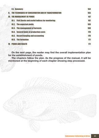 I.6. Summary                                                                         164
II. THE TECHNIQUES OF CONSERVATION AND OF TRANSFORMATION                                165
III. THE MANAGEMENT OF PONDS                                                             167
   III.1. Fish Stocks and useful indices for monitoring                                  167
   III.2. The expected yields                                                           168
   III.3. The management of harvests                                                    168
   III.4. Several kinds of production costs                                              170
   III.5. Record keeping and accounting                                                  170
   III.6. The formation                                                                  171

IV. PONDS AND HEALTH                                                                     171



   On	the	next	page,	the	reader	may	find	the	overall	implementation	plan	
for the establishment of ponds.
   The chapters follow the plan. As the progress of the manual, it will be
mentioned at the beginning of each chapter showing step processed.




                                                           Subsistence fishfarming in Africa   31
 