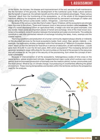 1. ASSESSMENT
of the floods, the dryness, the disease and impoverishment of the soil; services of self-maintenance
like the formation of the grounds, the development of the nutritional cycle; finally culture sections
like the benefit of approval, the esthetic benefit and the other nonmaterial advantages. These various
“services” result from the functioning of the ecosystems, i.e. of the whole of the biogeochemical
reactions affecting the biosphere and being characterized by permanent exchanges of matter and
energy along the various cycles (water, carbon, nitrogenize…) and food chains.
     Because of the various cycles (like that of water, Figure 10 below), all the ecosystems are strongly
open the ones to the others. There exist however more or less porous borders called ecotones. The
edge of a wood separating it from an agricultural field, a hedge cuts wind are good examples. Like
any border, these zones are important places of transit and exchange. One of the most known eco-
tones is the wetland, zone of transition between the terrestrial and water environments. The wetlands
constitute a vast inter-connected network of exchange including the lakes, rivers, swamps and the
coastal regions.
     The living conditions and production of a human community depend always directly or indirectly
on the abundant services by the local ecosystems (water, food, wood, fiber, genetic material…). As
example, the exploratory studies undertaken within the framework of “Millenium Ecosystem Assess-
ment” teach us that the demand for food (thus in service of deduction, of self-maintenance…) could
grow from 70 to 80 % over the 50 next years. With which ecosystems? This increasing demand will
generate necessarily larger difficulties for the communities on the level of the access to the resources
and will increase for all, the cost of the security of the provisioning, from where the concept of terri-
torial vulnerability.
     Because of interconnection of all the ecosystems, heterogeneous scales of time cross on the
same territory: global environment (climate, biogeochemical major cycle) which evolves over a long
period, local environment (production of biomass) over the medium period, human communities over
the short period. What to say on climate change, true producing of uncertainties affecting the global
environment. These moving temporalities and borders within the territories reinforce the prospective
need for the analyzes.




   Evapotranspiration
                                         Precipitation

                                                                        Evaporation



                    Surface runoff




                                              Stream flow

                          Source
         Infiltration
                                                                                    Sea
                                     Ground water flow


                                        Figure 10. Water cycle.



                                                                        Subsistence fishfarming in Africa   35
 