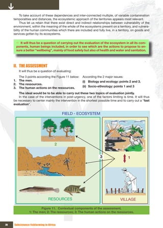 To take account of these dependences and inter-connected multiple, of variable contamination
     temporalities and distances, the ecosystemic approach of the territories appears most relevant.
          Thus let us retain that there exist direct and indirect relationships between vulnerability of the
     environment, within the meaning of the whole of the ecosystems present on a territory, and vulnera-
     bility of the human communities which there are included and fully live, in a territory, on goods and
     services gotten by its ecosystems.

       Ö It will thus be a question of carrying out the evaluation of the ecosystem in all its com-
       ponents, human beings included, in order to see which are the actions to propose to en-
       sure a better “wellbeing”, mainly of food safety but also of health and water and sanitation.




     II. THE ASSESSMENT
         It will thus be a question of evaluating:
        The 3 points according the Figure 11 below:      According the 2 major issues:
     1. The men.                                         (i) Biology and ecology: points 2 and 3.
     2. The ressources.
     3. The human actions on the ressources.             (ii) Socio-ethnology: points 1 and 3

         The ideal would be to be able to carry out these two topics of evaluation jointly.
         In the case of the interventions in post-urgency, one of the factors limiting is time. It will thus
     be necessary to center mainly the intervention in the shortest possible time and to carry out a “fast
     evaluation”.


                                          FIELD - ECOSYSTEM




                                     2


                                                                      3                    1




                                RESOURCES                                            VILLAGE

                        Figure 11. Contextual components of the assessment.
                1: The men; 2: The ressources; 3: The human actions on the ressources.



36   Subsistence fishfarming in Africa
 