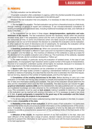 1. ASSESSMENT
III. PRINCIPLE
    The fast evaluation can be defined like:
    “A synoptic evaluation often undertaken in urgency, within the shortest possible time possible, in
order to produce results reliable and applicable to the definite goal”.
     Whatever the fast evaluation that one prepares, it is necessary to take into account of the nine
following points:
    1. The fast type of evaluation. The fast evaluation can go from a theoretical study to a field study,
through meetings of groups of expert and workshops. It can include/understand compilation of
existing knowledge and specialized data, including traditional knowledge and data, and methods of
study in the field.
    2. The evaluations can be done in three stages: design/preparation, application and esta-
blishment of the reports. The fast evaluations provide the necessary results within the practical
shortest times, even if the preparatory period and the work of planning which precede the study
are consumers of time. In some circumstances (when one takes account of seasonal factors, for
example) it can run out of time between the decision to undertake the evaluation and its realization.
In other cases (in the event of disturbance and of catastrophe, for example), the evaluation will be
undertaken in urgency and the preparation time must remain minimal.
    3. Inventory, evaluation and follow-up. When one conceives exercises of data acquisition the
type of necessary information is different in each case and it is important to distinguish the inventory,
the evaluation and the follow-up. The inventory of reference of the wetlands is used as a basis for
the development of a suitable evaluation and a follow-up. The inventories of the wetlands, repeated
with certain intervals, do not constitute necessarily a “follow-up”.
   4. The cost increases, in particular, during the evaluation of isolated zones, in the case of vast
space scales, of a topographic high-resolution and/or a great number of the types of characteristics.
The cost of an evaluation undertaken quickly will be higher, for example, because it is necessary to
have large teams in the field simultaneously and to support them.
    5. Space scale. The fast evaluations can be undertaken on various space scales. In general, a
fast evaluation with large scales consists in applying a standardized method to a great number of
localities or stations of sampling. It is clear that the more the zone is extended, the more time reques-
ted can be long, depend on the number of implied people, and thus the higher cost.
     6. Compilation of the existing data/access to the data. Before deciding to carry out a new
evaluation on the field, the first big step consists to compile and evaluate the highest possible num-
ber of data and information existing and available. This part of the evaluation should determine the
data and the information which exist like their accessibility. The data sources can include the geo-
graphical information systems (GIS) and the teledetection, the data published and not published
and traditional knowledge and data obtained by the contribution of local populations and indige-
nous. This compilation must be used as lack analysis making it possible to determine if the goal
of the evaluation can be reached with existing information or if it is necessary to lead a new study
in th field. A good cartography is essential to the good way of the evaluation and the future
decisions concerning the projects to be proposed.
      7. For all new data and information collected during a later fast evaluation in the field, it is essen-
tial to create a traceability of the data.
    8. Reliability of the data of fast evaluation. In all the cases of fast evaluation, it is particularly
important that all the results and products contain information on the confidence limits of the conclu-
sions. If possible, it is advisable to evaluate the propagation of error by the data and information
analysis to provide a comprehensive assessment of the confidence limits of the final results of the
evaluation.
     9. Diffusion of the results. An important element of any fast evaluation is the fast, clear and
open diffusion of the results near a range of actors, decision makers and local communities. It is
essential to present this information to each group in the form and with the level of precision which
is the best appropriate.


                                                                           Subsistence fishfarming in Africa    37
 