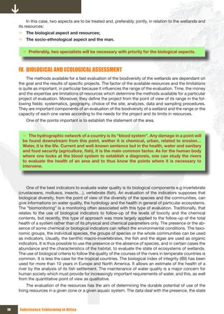 In this case, two aspects are to be treated and, preferably, jointly, in relation to the wetlands and
     its resources:
     Ö The biological aspect and resources;
     Ö The socio-ethnological aspect and the man.

       Ö Preferably, two specialists will be necessary with priority for the biological aspects.



     IV. BIOLOGICAL AND ECOLOGICAL ASSESSMENT
         The methods available for a fast evaluation of the biodiversity of the wetlands are dependant on
     the goal and the results of specific projects. The factor of the available resources and the limitations
     is quite as important, in particular because it influences the range of the evaluation. Time, the money
     and the expertise are limitations of resources which determine the methods available for a particular
     project of evaluation. Moreover, they define the project from the point of view of its range in the fol-
     lowing fields: systematics, geography, choice of the site, analyzes, data and sampling procedures.
     They are important components of an evaluation of the biodiversity of a wetland and the range or the
     capacity of each one varies according to the needs for the project and its limits in resources.
         One of the points important is to establish the statement of the area.


       Ö The hydrographic network of a country is its “blood system”. Any damage in a point will
       be found downstream from this point, wether it is chemical, urban, related to erosion…
       Water, it is the life. Current and well-known sentence but in the health, water and sanitary
       and	food	security	(agriculture,	fish),	it	is	the	main	common	factor.	As	for	the	human	body	
       where one looks at the blood system to establish a diagnosis, one can study the rivers
       to evaluate the health of an area and to thus know the points where it is necessary to
       intervene.




          One of the best indicators to evaluate water quality is its biological components e.g invertebrate
     (crustaceans, molluscs, insects…), vertebrate (fish). An evaluation of the indicators supposes that
     biological diversity, from the point of view of the diversity of the species and the communities, can
     give informations on water quality, the hydrology and the health in general of particular ecosystems.
     The “biomonitoring” is a monitoring often associated with this type of evaluation. Traditionally, that
     relates to the use of biological indicators to follow-up of the levels of toxicity and the chemical
     contents, but recently, this type of approach was more largely applied to the follow-up of the total
     health of a system rather than of its physical and chemical parameters only. The presence or the ab-
     sence of some chemical or biological indicators can reflect the environmental conditions. The taxo-
     nomic groups, the individual species, the groups of species or the whole communities can be used
     as indicators. Usually, the benthic macro-invertebrates, the fish and the algae are used as organic
     indicators. It is thus possible to use the presence or the absence of species, and in certain cases the
     abundance and the characteristics of the habitat, to evaluate the state of ecosystems of wetlands.
     The use of biological criteria to follow the quality of the courses of the rivers in temperate countries is
     common. It is less the case for the tropical countries. The biological index of integrity (IBI) has been
     used for more than 10 years in Europe and North America. It allows an estimate of the health of a
     river by the analysis of its fish settlement. The maintenance of water quality is a major concern for
     human society which must provide for increasingly important requirements of water, and this, as well
     from the quantitative point of view as qualitative.
          The evaluation of the resources has the aim of determining the durable potential of use of the
     living resources in a given zone or a given aquaic system. The data deal with the presence, the state



38   Subsistence fishfarming in Africa
 