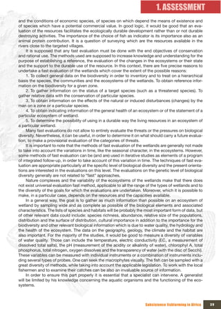 1. ASSESSMENT
and the conditions of economic species, of species on which depend the means of existence and
of species which have a potential commercial value. In good logic, it would be good that an eva-
luation of the resources facilitates the ecologically durable development rather than or not durable
destroying activities. The importance of the choice of fish as indicator is its importance also as an
animal protein contribution. It is a question of surveying which are the resources available in the
rivers close to the targeted villages.
     It is supposed that any fast evaluation must be done with the end objectives of conservation
and rational use. The methods used are supposed to increase knowledge and understanding for the
purpose of establishing a reference, the evaluation of the changes in the ecosystems or their state
and the support to the durable use of the resource. In this context, there are five precise reasons to
undertake a fast evaluation of the wetlands which cover the extent of the possible reasons:
     1. To collect general data on the biodiversity in order to inventory and to treat on a hierarchical
basis the species, the communities and the ecosystems of the wetlands. To obtain reference infor-
mation on the biodiversity for a given zone.
     2. To gather information on the status of a target species (such as a threatened species). To
gather relative data with the conservation of particular species.
     3. To obtain information on the effects of the natural or induced disturbances (changes) by the
man on a zone or a particular species.
     4. To obtain indicating information of the general health of an ecosystem or of the statement of a
particular ecosystem of wetland.
     5. To determine the possibility of using in a durable way the living resources in an ecosystem of
a particular wetland.
     Many fast evaluations do not allow to entirely evaluate the threats or the pressures on biological
diversity. Nevertheless, it can be useful, in order to determine it on what should carry a future evalua-
tion, to make a provisional evaluation of the categories of threats.
     It is important to note that the methods of fast evaluation of the wetlands are generally not made
to take into account the variations in time, like the seasonal character, in the ecosystems. However,
some methods of fast evaluation can be (and are) used in iterative studies as elements of a program
of integrated follow-up, in order to take account of this variation in time. The techniques of fast eva-
luation are appropriate particularly at the specific level of biological diversity and the present orienta-
tions are interested in the evaluations on this level. The evaluations on the genetic level of biological
diversity generally are not related to “fast” approaches.
     Nature complexes and the variability of the ecosystems of the wetlands make that there does
not exist universal evaluation fast method, applicable to all the range of the types of wetlands and to
the diversity of the goals for which the evaluations are undertaken. Moreover, which it is possible to
make, in a particular case, depends on the resources and the capacities available.
     In a general way, the goal is to gather as much information than possible on an ecosystem of
wetland by sampling wide and as complete as possible of the biological elements and associated
characteristics. The lists of species and habitats will be probably the most important form of data, but
of other relevant data could include: species richness, abundance, relative size of the populations,
distribution and the surface of distribution, cultural importance in addition to the importance for the
biodiversity and other relevant biological information which is due to water quality, the hydrology and
the health of the ecosystem. The data on the geography, geology, the climate and the habitat are
also important. For the majority of the studies, it would be good to measure a diversity of variables
of water quality. Those can include the temperature, electric conductivity (EC, a measurement of
dissolved total salts), the pH (measurement of the acidity or alkalinity of water), chlorophyl A, total
phosphorus, total nitrogen, oxygen dissolves and the transparency of water (with the disc of Secchi).
These variables can be measured with individual instruments or a combination of instruments inclu-
ding several types of probes. One can seek the macrophytes visually. The fish can be sampled with a
great diversity of methods, while taking into account the applicable legislation. To work with the local
fishermen and to examine their catches can be also an invaluable source of information.
     In order to ensure this part properly it is essential that a specialist can intervene. A generalist
will be limited by his knowledge concerning the aquatic organisms and the functioning of the eco-
systems.



                                                                         Subsistence fishfarming in Africa    39
 