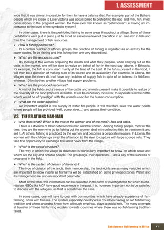 1. ASSESSMENT
wide that it was almost impossible for them to have a balance diet. For example, part of the Bahaya
people which live close to Lake Victoria was accustomed to prohibiting the egg and milk, fish, meat
consumption to the pregnant women. Do there exist fish known as “patrimonial” i.e. having an im-
portance to the level of the symbolic system?
    In other cases, there is the prohibited fishing in some areas throughout a village. Some of these
prohibitions were put in place just to avoid an excessive level of predation in an area rich in fish and
thus the management of fish resources.
¾ How is fishing perceived?
   In a certain number of ethnos groups, the practice of fishing is regarded as an activity for the
lower castes. To be fishing and live fishing then are very discredited.
¾ Which are the resources used?
     By looking at the women preparing the meals and what they prepare, while carrying out of the
visits at the market, one will be able to realize on behalf of fish in the food day laborer. In Ethiopia,
for example, the fish is consumed mainly at the time of the Lent. If the fish is present in the food, it
will then be a question of making sure of its source and its availability. For example, in Liberia, the
villages near the rivers did not have any problem of supply fish in spite of an interest for fishfarm,
whereas 10 km further, another village had supply problems.
¾ Which are the produced resources?
    A visit of the fields and a census of the cattle and animals present make it possible to realize of
the diversity of the food products available. It will be necessary, however, to separate well the cattle
which would be of “prestige” with the animals used for the human consumption.
¾ What are the water supplies?
   An important aspect is the supply of water for people. It will therefore seek the water points
where people will be provided (well, pump, river…) and assess their condition.

V.3. THE RELATIONS MAN-MAN
¾ Who does what? Which is the role of the women and of the men? Uses and tasks.
     There is a division of labor between the men and the women. Among fishing people, most of the
time, they are the men who go to fishing but the women deal with collecting fish, to transform it and
sell it. At others, fishing is practiced by the women and becomes a corporate measure. In Liberia, the
women with the children go away the afternoon to the river to capture with large scoops nets. They
take the opportunity to exchange the latest news from the village.
¾ Which is the social structure?
    The way in which the village is structured is particularly important to know on which scale and
which are the key and notable people. The groupings, their operation…, are a key of the success of
programs in the field.
¾ Which is the system of division of the lands?
     The type of division of the lands, their membership, the land rights are as many variables which
are important to know insofar as fishfarms will be established on some privileged zones. Water and
its management are also an important parameter.
    Most of the time, this information can be collected in the form of investigations for which huma-
nitarian NGOs like ACF have good experience in the past. It is, however, important not to be satisfied
to discuss with the villagers, as that is sometimes the case.

     In some cases, one will have to deal with communities which have already experience of fish-
farming, often with failures. The system especially developed in countries having an old fishfarming
tradition and where ancestral know-how, although empirical, plays a crucial role. The many attempts
at transfer of these fishfarming models towards countries where there was no fishfarming tradition
failed.




                                                                        Subsistence fishfarming in Africa   41
 