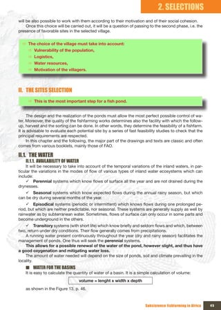 2. SELECTIONS
will be also possible to work with them according to their motivation and of their social cohesion.
     Once this choice will be carried out, it will be a question of passing to the second phase, i.e. the
presence of favorable sites in the selected village.


  Ö The choice of the village must take into account:
     Ö Vulnerability of the population,
     Ö Logistics,
     Ö Water resources,
     Ö Motivation of the villagers.




II. THE SITES SELECTION
     Ö This	is	the	most	important	step	for	a	fish	pond.


      The design and the realization of the ponds must allow the most perfect possible control of wa-
ter. Moreover, the quality of the fishfarming works determines also the facility with which the follow-
up, harvest and the sorting can be done. In other words, they determine the feasibility of a fishfarm.
It is advisable to evaluate each potential site by a series of fast feasibility studies to check that the
principal requirements are respected.
      In this chapter and the following, the major part of the drawings and texts are classic and often
comes from various booklets, mainly those of FAO.

II.1. THE WATER
    II.1.1. AVAILABILITY OF WATER
     It will be necessary to take into account of the temporal variations of the inland waters, in par-
ticular the variations in the modes of flow of various types of inland water ecosystems which can
include:
     9 Perennial systems which know flows of surface all the year and are not drained during the
drynesses.
    9 Seasonal systems which know expected flows during the annual rainy season, but which
can be dry during several months of the year.
    9 Episodical systems (periodic or intermittent) which knows flows during one prolonged pe-
riod, but which are neither predictable, nor seasonal. These systems are generally supply as well by
rainwater as by subterranean water. Sometimes, flows of surface can only occur in some parts and
become underground in the others.
    9 Transitory systems (with short life) which know briefly and seldom flows and which, between
two, return under dry conditions. Their flow generally comes from precipitations.
    A running water present continuously throughout the year (dry and rainy season) facilitates the
management of ponds. One thus will seek the perennial systems.
    This allows for a possible renewal of the water of the pond, however slight, and thus have
a good oxygenation and mitigating water loss.
    The amount of water needed will depend on the size of ponds, soil and climate prevailing in the
locality.
    ■ WATER FOR THE BASINS
    It is easy to calculate the quantity of water of a basin. It is a simple calculation of volume:
                                    volume = lenght x width x depth
    as shown in the Figure 13, p. 46.



                                                                        Subsistence fishfarming in Africa   45
 