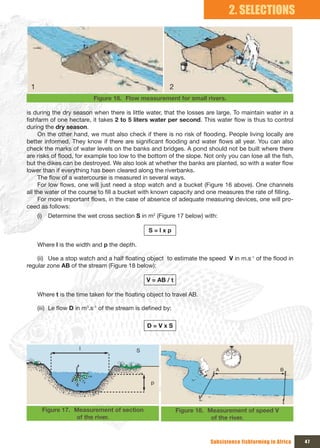 2. SELECTIONS




 1                                                        2
                            Figure 16. Flow measurement for small rivers.

is during the dry season when there is little water, that the losses are large. To maintain water in a
fishfarm of one hectare, it takes 2 to 5 liters water per second. This water flow is thus to control
during the dry season.
     On the other hand, we must also check if there is no risk of flooding. People living locally are
better informed. They know if there are significant flooding and water flows all year. You can also
check the marks of water levels on the banks and bridges. A pond should not be built where there
are risks of flood, for example too low to the bottom of the slope. Not only you can lose all the fish,
but the dikes can be destroyed. We also look at whether the banks are planted, so with a water flow
lower than if everything has been cleared along the riverbanks.
     The flow of a watercourse is measured in several ways.
     For low flows, one will just need a stop watch and a bucket (Figure 16 above). One channels
all the water of the course to fill a bucket with known capacity and one measures the rate of filling.
     For more important flows, in the case of absence of adequate measuring devices, one will pro-
ceed as follows:
     (i)    Determine the wet cross section S in m2 (Figure 17 below) with:

                                                 S=lxp

     Where l is the width and p the depth.

    (ii) Use a stop watch and a half floating object to estimate the speed V in m.s-1 of the flood in
regular zone AB of the stream (Figure 18 below):

                                                V = AB / t

     Where t is the time taken for the floating object to travel AB.

     (iii) Le flow D in m3.s-1 of the stream is defined by:

                                                 D=VxS


                       l                    S


                                                                           A                         B

                                                  p




           Figure 17. Measurement of section                  Figure 18. Measurement of speed V
                      of the river.                                       of the river.


                                                                         Subsistence fishfarming in Africa   47
 