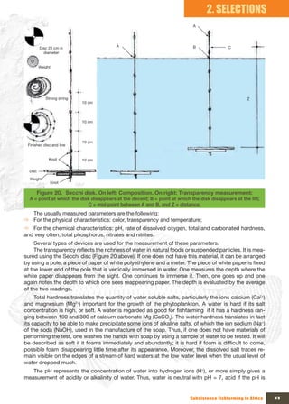 2. SELECTIONS
                                                                            A




                                         A                                  B               C
         Disc 25 cm in 
           diameter


         Weight




            Strong string                                                                            Z
                            10 cm




                            10 cm




                            10 cm
 Finished disc and line


              Knot          10 cm

  Disc

  Weight
               Knot

      Figure 20. Secchi disk. On left: Composition. On right: Transparency measurement:
  A = point at which the disk disappears at the decent; B = point at which the disk disappears at the lift;
                            C = mid-point between A and B, and Z = distance.
  The usually measured parameters are the following:
Ö For the physical characteristics: color, transparency and temperature;
Ö For the chemical characteristics: pH, rate of dissolved oxygen, total and carbonated hardness,
and very often, total phosphorus, nitrates and nitrites.
     Several types of devices are used for the measurement of these parameters.
     The transparency reflects the richness of water in natural foods or suspended particles. It is mea-
sured using the Secchi disc (Figure 20 above). If one does not have this material, it can be arranged
by using a pole, a piece of paper of white polyethylene and a meter. The piece of white paper is fixed
at the lower end of the pole that is vertically immersed in water. One measures the depth where the
white paper disappears from the sight. One continues to immerse it. Then, one goes up and one
again notes the depth to which one sees reappearing paper. The depth is evaluated by the average
of the two readings.
     Total hardness translates the quantity of water soluble salts, particularly the ions calcium (Ca2+)
and magnesium (Mg2+) important for the growth of the phytoplankton. A water is hard if its salt
concentration is high, or soft. A water is regarded as good for fishfarming if it has a hardness ran-
ging between 100 and 300 of calcium carbonate Mg (CaCO3). The water hardness translates in fact
its capacity to be able to make precipitate some ions of alkaline salts, of which the ion sodium (Na+)
of the soda (NaOH), used in the manufacture of the soap. Thus, if one does not have materials of
performing the test, one washes the hands with soap by using a sample of water to be tested. It will
be described as soft if it foams immediately and abundantly; it is hard if foam is difficult to come,
possible foam disappearing little time after its appearance. Moreover, the dissolved salt traces re-
main visible on the edges of a stream of hard waters at the low water level when the usual level of
water dropped much.
   The pH represents the concentration of water into hydrogen ions (H+), or more simply gives a
measurement of acidity or alkalinity of water. Thus, water is neutral with pH = 7, acid if the pH is


                                                                           Subsistence fishfarming in Africa   49
 