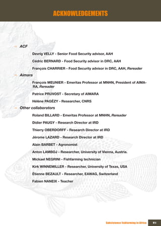 ACKNOWLEDGEMENTS



Ö   ACF
          Devrig VELLY - Senior Food Security advisor, AAH

          Cédric BERNARD - Food Security advisor in DRC, AAH

          François CHARRIER - Food Security advisor in DRC, AAH, Rereader
Ö   Aimara
          François MEUNIER - Emeritas Professor at MNHN, President of AIMA-
          RA, Rereader

          Patrice PRUVOST - Secretary of AIMARA

          Hélène PAGÉZY - Researcher, CNRS
Ö   Other collaborators
          Roland BILLARD - Emeritas Professor at MNHN, Rereader

          Didier PAUGY - Research Director at IRD

          Thierry OBERDORFF - Research Director at IRD

          Jérome LAZARD - Research Director at IRD

          Alain BARBET - Agronomist

          Anton LAMBOJ - Researcher, University of Vienna, Austria.

          Mickael NEGRINI - Fishfarming technician

          Kirk WINNEMILLER - Researcher, University of Texas, USA

          Étienne BEZAULT - Researcher, EAWAG, Switzerland

          Fabien NANEIX - Teacher




                                                      Subsistence fishfarming in Africa   VII
 