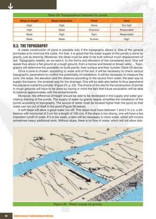 Table VII. Topographical features for ponds.
          Slope in lenght           Slope transverse                Pond                       Cost
                High                        High                    None                     Too high
                High                        Weak                  Diversion                 Reasonable
               Weak                         High                     Dam                    Reasonable
               Weak                         Weak                   Sunken                      High

     II.3. THE TOPOGRAPHY
          A viable construction of pond is possible only if the topography allows it. One of the general
     principles is to minimize the costs. For that, it is good that the water supply of the ponds is done by
     gravity, just as draining. Moreover, the dikes must be able to be built without much displacement of
     soil. Topography related, as we said it, to the forms and élévation of the considered land. One will
     speak thus about a flat ground or a rough ground, from a narrow and boxed or broad valley… Topo-
     graphy will determine the possibility to build ponds, their surface and their number (Table VII above).
          Once a zone is chosen, according to water and of the soil, it will be necessary to check various
     topographic parameters to confirm the potentiality of installation. It will be necessary to measure the
     zone, the slope, the elevation and the distance according to the source from water, the best way to
     supply the basins, the simplest way for the drainage. One will be able also better to thus apprehend
     the places to install the pond(s) (Figure 25, p. 53). The choice of the site for the construction of ponds
     in rough grounds will have to be done by having in mind the fact that future excavation will be able
     to balance approximately with the embankments.
          Moreover, the difference of height should be able to be developed in the supply and water gra-
     vitating draining of the ponds. The supply of water by gravity largely simplifies the installation of the
     ponds according to topography. The source of water must be located higher than the pond so that
     water can run out of itself in the pond (Figure 26 below).
          A soft slope will allow a good water run-off. This slope must have between 1 and 3 % (i.e. a dif-
     ference with horizontal of 3 cm for a length of 100 cm). If the slope is too strong, one will have a too
     important runoff of water. If it is too weak, a dam will be necessary to store water, which will involve
     sometimes heavy additional work. Without slope, there is no flow of water, which will not allow drai-




                                         Figure 26. Water supply by gravity.


54   Subsistence fishfarming in Africa
 