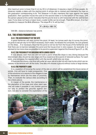 (the maximum error is lower than 6 cm by 20 m of distance). It requires a team of three people. An
     observer installs a stake with the starting point A whose site is marked and maintains the rope on
     the graduation corresponding to h. The observer in B also maintains the rope against the same
     graduation, then upwards moves the cord on the second stake or to the bottom of the slope, until
     the person placed at the center indicates that the plumb level is with horizontal with the well tended
     rope. If one does not have a mason level, a water bottle can be enough. There H is known. It is then
     possible to measure the H-h difference. The slope P in % will be then:

                                                 P = (H-h) x 100 / D

         With D = distance between has and B.

     II.4. THE OTHER PARAMETERS
         II.4.1. THE ACCESSIBILITY OF THE SITE
         A good fishfarmer will daily control the pond. At least, he comes each day to survey the pond,
     he gives to eat per day to his fish if necessary. Each week, he reloads the composts, he cuts grasses
     on the dikes… It is necessary thus that the pond is not too far from the house of the fishfarmer and
     that there are no barriers between the pond and the house (river in rainy season, for example). It is
     advised to live more close as possible to its pond to supervise it against the thieves (Figure 31, p. 58).
         II.4.2. THE POSSIBILITY OF BUILDING WITH LOWER COSTS
        It was already seen that one will not build a pond where the slope is very strong because the
     downstream dike should be very large and thus expensive for a pond of reduced surface. For each
     work, one compares the required effort with the benefit which one can draw.
        If there are the choice, one thus will prefer an open site at a site full with tree trunks which are ne-
     cessary to be remove with all the roots. One also will choose a ground without rocks or large stones.
         II.4.3. THE PROPERTY LAND
          It is a question of knowing the owner of the site on which will be established the future series of
     ponds. One will have to make prospection. One
     of the solutions is to require to the villagers to see
     by themselves which are the sites of proximity.
     Then, to evaluate the various sites according to
     the criteria above.
          In margin of the ponds, the maintenance or
     the plantation of the trees and other plant spe-
     cies will make it possible in very broken ground
     not only to protect the grounds against ero-
     sion, but also to consider the exploitation of the




                           Photo A. Measurement of a slope (DRC) [© Y. Fermon].


56   Subsistence fishfarming in Africa
 