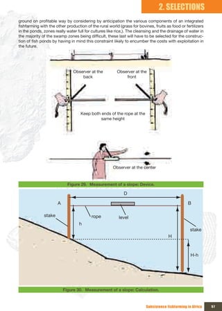 2. SELECTIONS
ground on profitable way by considering by anticipation the various components of an integrated
fishfarming with the other production of the rural world (grass for bovines, fruits as food or fertilizers
in the ponds, zones really water full for cultures like rice,). The cleansing and the drainage of water in
the majority of the swamp zones being difficult, these last will have to be selected for the construc-
tion of fish ponds by having in mind this constraint likely to encumber the costs with exploitation in
the future.




                               Observer at the          Observer at the 
                                   back                     front




                                   Keep both ends of the rope at the 
                                             same height




                                                      Observer at the center


                            Figure 29. Measurement of a slope: Device.

                                                            D

                      A                                                                          B

              stake                      rope            level
                                  h
                                                                                                   stake
                                                                                      H



                                                                                                   H-h




                          Figure 30. Measurement of a slope: Calculation.



                                                                         Subsistence fishfarming in Africa   57
 