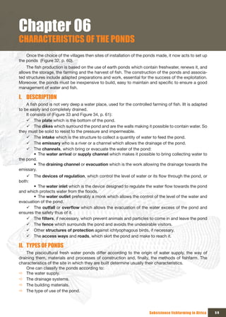Chapter 06
CHARACTERISTICS OF THE PONDS
    Once the choice of the villages then sites of installation of the ponds made, it now acts to set up
the ponds (Figure 32, p. 60).
    The fish production is based on the use of earth ponds which contain freshwater, renews it, and
allows the storage, the farming and the harvest of fish. The construction of the ponds and associa-
ted structures include adapted preparations and work, essential for the success of the exploitation.
Moreover, the ponds must be inexpensive to build, easy to maintain and specific to ensure a good
management of water and fish.

I. DESCRIPTION
    A fish pond is not very deep a water place, used for the controlled farming of fish. IIt is adapted
to be easily and completely drained.
    It consists of (Figure 33 and Figure 34, p. 61):
    9 The plate which is the bottom of the pond.
    9 The dikes which surround the pond and are the walls making it possible to contain water. So
they must be solid to resist to the pressure and impermeable.
    9 The intake which is the structure to collect a quantity of water to feed the pond.
    9 The emissary who is a river or a channel which allows the drainage of the pond.
    9 The channels, which bring or evacuate the water of the pond:
         • The water arrival or supply channel which makes it possible to bring collecting water to
the pond.
         • The draining channel or evacuation which is the work allowing the drainage towards the
emissary.
    9 The devices of regulation, which control the level of water or its flow through the pond, or
both:
       • The water inlet which is the device designed to regulate the water flow towards the pond
and which protects water from the floods.
       • The water outlet preferably a monk which allows the control of the level of the water and
evacuation of the pond.
    9 The outfall or overflow which allows the evacuation of the water excess of the pond and
ensures the safety thus of it.
    9 The filters, if necessary, which prevent animals and particles to come in and leave the pond
    9 The fence which surrounds the pond and avoids the undesirable visitors.
    9 Other structures of protection against ichtyophagous birds, if necessary.
    9 The access ways and roads, which skirt the pond and make to reach it.

II. TYPES OF PONDS
    The piscicultural fresh water ponds differ according to the origin of water supply, the way of
draining them, materials and processes of construction and, finally, the methods of fishfarm. The
characteristics of the site in which they are built determine usually their characteristics.
    One can classify the ponds according to:
Ö The water supply.
Ö The drainage systems.
Ö The building materials.
Ö The type of use of the pond.




                                                                       Subsistence fishfarming in Africa   59
 