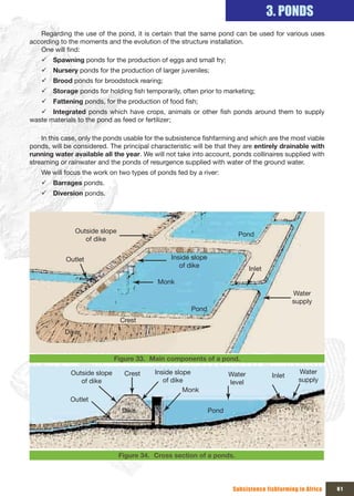 3. PONDS
   Regarding the use of the pond, it is certain that the same pond can be used for various uses
according to the moments and the evolution of the structure installation.
   One will find:
    9 Spawning ponds for the production of eggs and small fry;
    9 Nursery ponds for the production of larger juveniles;
    9 Brood ponds for broodstock rearing;
    9 Storage ponds for holding fish temporarily, often prior to marketing;
    9 Fattening ponds, for the production of food fish;
   9 Integrated ponds which have crops, animals or other fish ponds around them to supply
waste materials to the pond as feed or fertilizer;

    In this case, only the ponds usable for the subsistence fishfarming and which are the most viable
ponds, will be considered. The principal characteristic will be that they are entirely drainable with
running water available all the year. We will not take into account, ponds collinaires supplied with
streaming or rainwater and the ponds of resurgence supplied with water of the ground water.
    We will focus the work on two types of ponds fed by a river:
    9 Barrages ponds.
    9 Diversion ponds.




               Outside slope                                            Pond
                  of dike


            Outlet                              Inside slope 
                                                   of dike                    Inlet
                                            Monk
                                                                                               Water 
                                                                                               supply
                                                       Pond
                                Crest
            Diker


                            Figure 33. Main components of a pond.

              Outside slope      Crest     Inside slope              Water                      Water 
                                                                                       Inlet
                 of dike                      of dike                level                      supply
                                                     Monk
              Outlet
                                 Dike                         Pond




                                Figure 34. Cross section of a ponds.




                                                                      Subsistence fishfarming in Africa   61
 