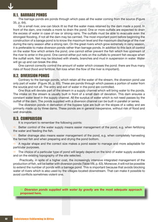 II.1. BARRAGE PONDS
           The barrage ponds are ponds through which pass all the water coming from the source (Figure
     35, p. 64).
           On a small river, one can block itt so that the water mass retained by the dam made a pond. In
     front of the dam, one installs a monk to drain the pond. One or more outfalls are expected to drain
     the excess of water in case of raw or strong rains. The outfalls must be able to evacuate even the
     strongest flooding, if not all the dam may be carrried. The most important point before beginning the
     construction of a barage pond is to know the maximum level and the maximum discharge of the river
     during the rainy season after a strong rain. On the great rivers which grow extremely in rainy season,
     it is preferable to make diversion ponds rather than barrage ponds. In addition to this lack of control
     on the water flow which enters the pond, one cannot either prevent the fish which live upstream of
     the river to enter in the pond. One cannot either put nets on the outfalls to prevent fish escape when
     the outfall work. Net may be blocked with sheets, branches and mud in suspension in water. Water
     will go up and can break the dike.
           One cannot correctly control the amount of water which crosses the pond: there are thus many
     risks of flood (food and fertilizer, fish loss when the flow of the river is important).

     II.2. DIVERSION PONDS
         Contrary to the barrage ponds, which retain all the water of the stream, the diversion pond use
     only part of water (Figure 36, p. 65). These are ponds through which passes a portion of water from
     the source and not all. The entry and exit of water in the pond are controlled.
         One thus will deviate part of the stream in a supply channel which will bring water to the ponds.
     The intake on the stream is usually built in front of a small dam of deviation. This dam ensures a
     constant water level in the supply channel. All the surplus of water which is not need passes by the
     outfall of the dam. The ponds supplied with a diversion channel can be built in parallel or series.
         The diversion ponds in derivation of the bypass type are built on the slopes of a valley and are
     primarily made up by three dams. These ponds are in general inexpensive, without risk of flood and
     well drainable.

     II.3. COMPARISON
         It is important to remember the following points:
     Ö Better control of the water supply means easier management of the pond, e.g. when fertilizing
     the water and feeding the fish.
     Ö Better drainage also means easier management of the pond, e.g. when completely harvesting
     the farmed fish and when preparing and drying the pond bottom.
     Ö A regular shape and the correct size makes a pond easier to manage and more adaptable for
     particular purposes.
     Ö The choice of a particular type of pond will largely depend on the kind of water supply available
     and on the existing topography of the site selected.
          Practically, in spite of a higher cost, the increasingly intensive integrated management of the
     production of fish, will be better with diversion ponds (Table VIII, p. 63). Moreover, it will not be possible
     to extend the number of ponds with a barrage pond. This is important because that avoids blocking
     water of rivers which is also used by the villages located downstream. That can make it possible to
     avoid conflicts sometimes violent one.




          Ö Diversion ponds supplied with water by gravity are the most adequate approach
          proposed here.




62   Subsistence fishfarming in Africa
 