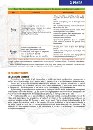 3. PONDS
         Table VIII. Advantages and disadvantages of the barrage and diversion ponds.

     Type                              Advantages                                             Disadvantages

                                                                             • Dikes need to be carefully anchored be-
                                                                             cause the risk of break down in case of floo-
                                                                             ding.
                                                                             • Need for a spillway and its drainage which
                                                                             be costly.
                    • Simple to design for small stream.                     • No control of incoming water supply (quan-
                    • Construction costs relatively low unless               tity, quality, wild fish).
   Barrage                                                                   • Cannot be completely drained except when
                    there are flood defence problems.
    pond*                                                                    incoming water supply dries out.
                    • Natural productivity can be high, according
                    to quality of water supply.                              • Pond management difficult (fertilization, fee-
                                                                             ding) as water supply is variable.
                                                                             • Irregular shape and size.
                                                                             • Sociological problems due to possible
                                                                             water retention towards the people living
                                                                             downstream.

                    • Easy control of water supply.                          • Construction costs higher than barrage
                                                                             ponds.
                    •Good pond management possible.
   Diversion                                                                 • Natural productivity lower, especially if built
                    • Construction costs higher on flat ground.
    pond**                                                                   in infertile soil.
                    • Can be completely drained.
                                                                             • Construction requires good topographical
                    • Regular pond shape and size possible.                  surveys and detailed staking out.

* If the barrage pond is built with a diversion channel, some of the disadvantages may be eliminated (controlled water supply, no
spillway, complete drainage, easier pond management), but construction costs can greatly increase if the diversion of a large water
flow has to be planned.
** Relative advantages will vary according to the arrangement of the ponds, either in series (pond management is more difficult) or
in parallel (both water supply and drainage are independent, which simplifies management).




III. CHARACTERISTICS
III.1. GENERAL CRITERIA
     According to the needs, it will be possible to build a series of ponds with a management in
shifted with shifted sowing, which allows monthly harvests, that is regular harvests during the year.
     Always with an aim of limiting the amount of work and the costs on the one hand, and of optimi-
zing the availability out of water on the other hand, it will be necessary to lay out the basins according
to topography. The development of a suitable site is consequently a complex exercise.
     A positioning in terraces makes it possible to arrange a surface much more important of ponds
and to better keep water (Figure 37, p. 66). While seeking to position the downstream-dikes across the
flow of water in the basement, it increases the availability of storage water of the site.
     A overall design of a site is essential to use surface as well as possible, the drop between the
intake and draining and the availabilities of water. A provision of the ponds to the current does not
maximize suitable surface (B): Surface in green is not used. This flow is carried out parallel to the
water course. On the other hand, in the diagram (C), water is blocked in its flow perpendicular to
the water course since all the ponds are on the same level. More water will then be stored in the
basement above the plans of ponds. It will be available to fill the ponds again or to limit the losses
during the dry season.




                                                                                          Subsistence fishfarming in Africa           63
 