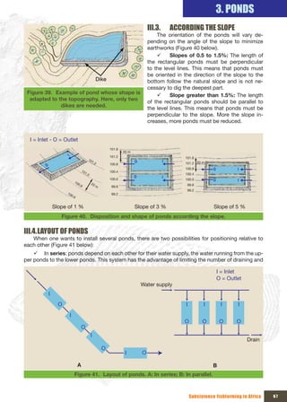 3. PONDS
                                                                                 III.3.       ACCORDING THE SLOPE
                                                                                     The orientation of the ponds will vary de-
                                                                                 pending on the angle of the slope to minimize
                                                                                 earthworks (Figure 40 below).
                                                                                     9     Slopes of 0.5 to 1.5%: The length of
                                                                                 the rectangular ponds must be perpendicular
                                                                                 to the level lines. This means that ponds must
                                                                                 be oriented in the direction of the slope to the
                                                   Dike                          bottom follow the natural slope and is not ne-
                                                                                 cessary to dig the deepest part.
 Figure 39. Example of pond whose shape is                                           9     Slope greater than 1.5%: The length
  adapted to the topography. Here, only two                                      of the rectangular ponds should be parallel to
              dikes are needed.                                                  the level lines. This means that ponds must be
                                                                                 perpendicular to the slope. More the slope in-
                                                                                 creases, more ponds must be reduced.


  I = Inlet - O = Outlet
                                                          101.6
                                                                  20 m
                       I                                  101.2
                                          10                                                      101.6
                                             1.2                         O                I       101.2 20 m
         O                                                100.8
                                     10
                                                                                                  100.8          O           I
                                       1.0                100.4
                                                                                                  100.4
                                                                         O                I
                                                          100.0                                   100.0          O           I
                               10            20
                                 0.8              m                                                99.6
                                                           99.6
                                                                                                   99.2
                       10                                  99.2
                           0.6


                 Slope of 1 %                                            Slope of 3 %                            Slope of 5 %
                    Figure 40. Disposition and shape of ponds according the slope.

III.4. LAYOUT OF PONDS
   When one wants to install several ponds, there are two possibilities for positioning relative to
each other (Figure 41 below):
    9 In series: ponds depend on each other for their water supply, the water running from the up-
per ponds to the lower ponds. This system has the advantage of limiting the number of draining and

                                                                                                                     I = Inlet
                                                                                                                     O = Outlet
                                                                             Water supply
             I
                   O                                                                              I         I         I      I
                           I
                                                                                                  O         O         O      O
                                     O
                                             I
                                                                                                                                  Drain
                                                      O
                                                                   I         O

                                 A                                                                               B
                               Figure 41. Layout of ponds. A: In series; B: In parallel.



                                                                                                      Subsistence fishfarming in Africa   67
 